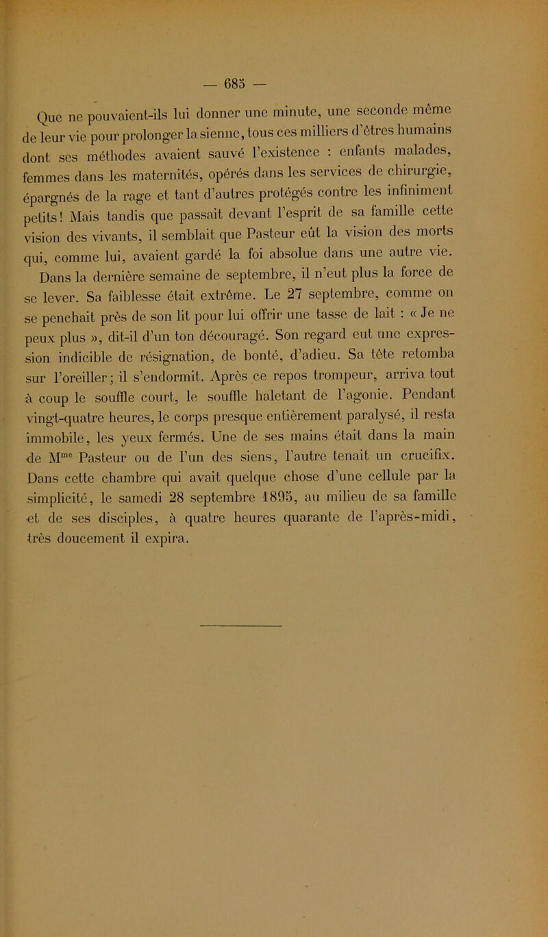 Que ne pouvaient-ils lui donner une minute, une seconde même de leur vie pour prolonger la sienne, tous ces milliers d’êtres humains dont ses méthodes avaient sauvé l’existence : enfants malades, femmes dans les maternités, opérés dans les services de chirurgie, épargnés de la rage et tant d’autres protégés contre les infiniment petits! Mais tandis que passait devant l’esprit de sa famille cette vision des vivants, il semblait que Pasteur eut la vision des morts qui, comme lui, avaient gardé la foi absolue dans une autre vie. Dans la dernière semaine de septembre, il n’eut plus la force de se lever. Sa faiblesse était extrême. Le 27 septembre, comme on se penchait près de son lit pour lui offrir une tasse de lait : « Je ne peux plus », dit-il d’un ton découragé. Son regard eut une expres- sion indicible de résignation, de bonté, d’adieu. Sa tête retomba sur l’oreiller ; il s’endormit. Après ce repos trompeur, arriva tout à coup le souffle court, le souffle haletant de l’agonie. Pendant vingt-quatre heures, le corps presque entièrement paralysé, il resta immobile, les yeux fermés. Une de ses mains était dans la main de Mme Pasteur ou de l’un des siens, l’autre tenait un crucifix. Dans cette chambre qui avait quelque chose d’une cellule par la simplicité, le samedi 28 septembre 1895, au milieu de sa famille et de ses disciples, à quatre heures quarante de l’après-midi, très doucement il expira.