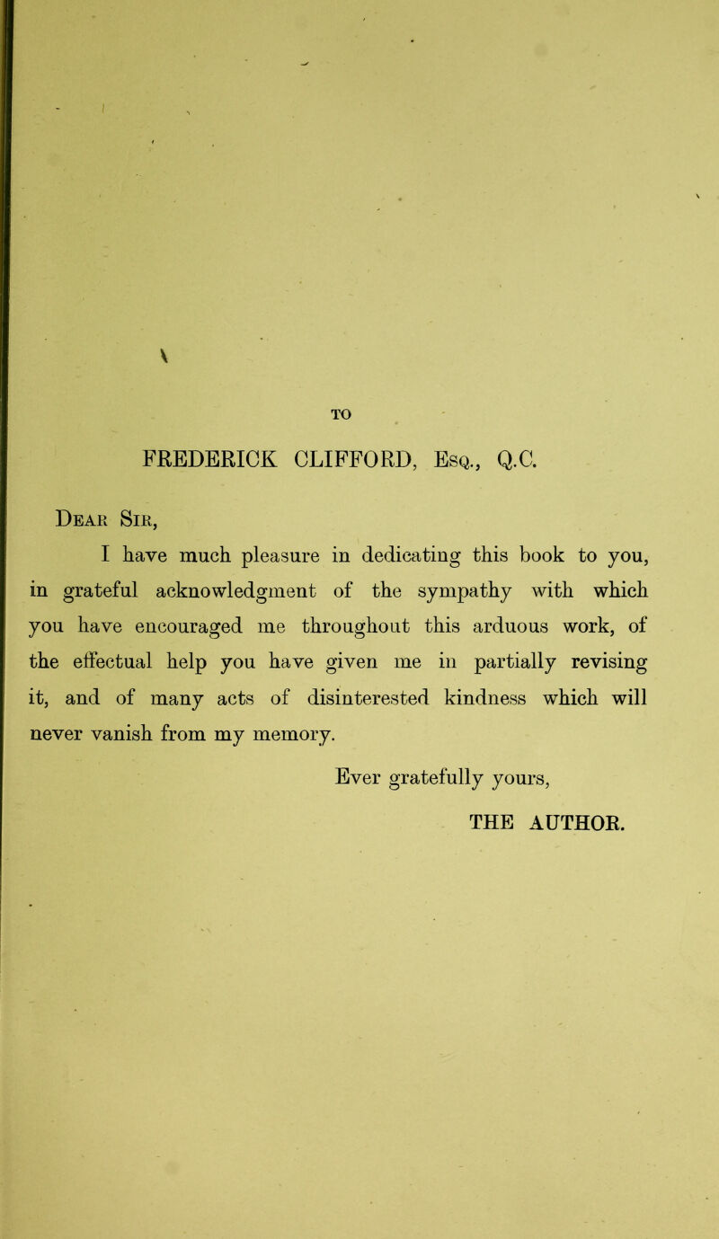 TO FEEDERICK CLIFFORD, Esq, Q.C. Dear Sir, I have much pleasure in dedicating this book to you, in grateful acknowledgment of the sympathy with which you have encouraged me throughout this arduous work, of the effectual help you have given me in partially revising it, and of many acts of disinterested kindness which will never vanish from my memory. Ever gratefully yours, THE AUTHOR.