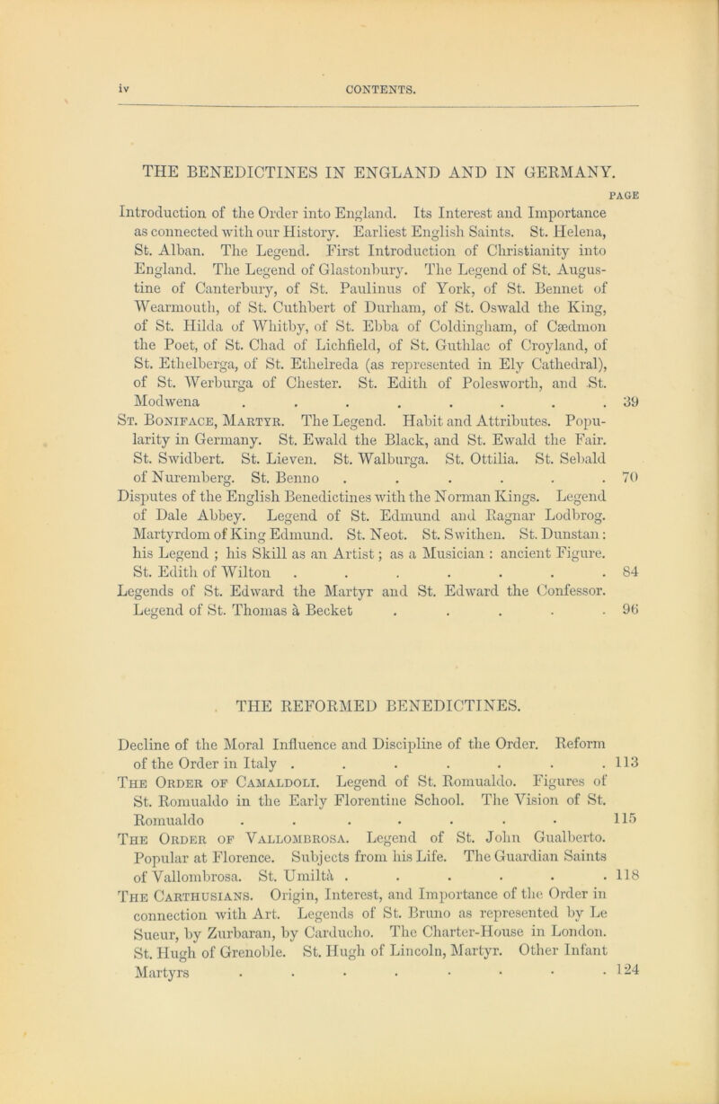 THE BENEDICTINES IN ENGLAND AND IN GERMANY. PAGE Introduction of the Order into England. Its Interest and Importance as connected with our History. Earliest English Saints. St. Helena, St. Alban. The Legend. First Introduction of Christianity into England. The Legend of Glastonbury. The Legend of St. Augus- tine of Canterbury, of St. Paulinus of York, of St. Bennet of Wearniouth, of St. Cuthbert of Durham, of St. Oswald the King, of St. Hilda of Whitby, of St. Ebba of Coldingham, of Caedmon the Poet, of St. Chad of Lichfield, of St. Guthlac of Croyland, of St. Ethelberga, of St. Ethelreda (as represented in Ely Cathedral), of St. Werburga of Chester. St. Edith of Polesworth, and St. Modwena . . . . . . . .39 St. Boniface, Martyr. The Legend. Habit and Attributes. Popu- larity in Germany. St. Ewald the Black, and St. Ewald the Fair. St. Swidbert. St. Lieven. St. Walburga. St. Ottilia. St. Sebald of Nuremberg. St. Benno . . . . . .70 Disjmtes of the English Benedictines with the Norman Kings. Legend of Dale Abbey. Legend of St. Edmund and Bagnar Lodbrog. Martyrdom of King Edmund. St. Neot. St. Swithen. St. Dunstan: his Legend ; his Skill as an Artist; as a Musician : ancient Figure. St. Edith of Wilton . . . . . . .84 Legends of St. Edward the Martyr and St. Edward the Confessor. Legend of St. Thomas a Becket . . . . .96 THE REFORMED BENEDICTINES. Decline of the Moral Influence and Discipline of the Order. Reform of the Order in Italy . . . . . . .113 The Order of Camaldoli. Legend of St. Romualdo. Figures of St. Romualdo in the Early Florentine School. The Vision of St. Romualdo . . . • . . • Hb The Order of Vallombrosa. Legend of St. John Gualberto. Popular at Florence. Subjects from his Life. The Guardian Saints of Vallombrosa. St. Umilta ...... 118 The Carthusians. Origin, Interest, and Importance of the Order in connection with Art. Legends of St. Bruno as represented by Le Sueur, by Zurbaran, by Carducho. The Charter-House in London. St. Hugh of Grenoble. St. Hugh of Lincoln, Martyr. Other Infant Martyrs . . • • • • • .124