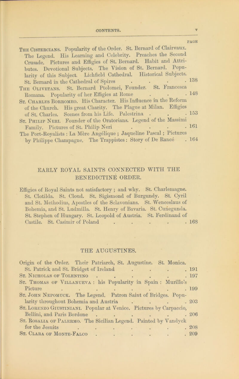 PAGE The Cistercians. Popularity of tlie Order. St. Bernard of Clairvaux. The Legend. His Learning and Celebrity. Preaches the Second Crusade. Pictures and Effigies of St. Bernard. Habit and Attri- butes. Devotional Subjects. The Vision of St. Bernard. Popu- larity of this Subject. Lichfield Cathedral. Historical Subjects. St. Bernard in the Cathedral ol Spires . . . • The Olivetans. St. Bernard Ptolomei, Founder. St. Francesca Bomana. Popularity of her Effigies at Rome St. Charles Borromeo. His Character. His Inlluence in the Reform of the Church. His great Charity. The Plague at Milan. Effigies of St. Charles. Scenes from his Life. Palestrina . St. Philip Neri. Founder of the Oratorians. Legend of the Massinii Family. Pictures of St. Philip Neri The Port-Royalists ; La Mere Angelique ; Jaqueline Pascal; Pictures by Philippe Champagne. The Trappistes ; Story of De Ranee 138 148 153 161 164 EARLY ROYAL SAINTS CONNECTED WITH THE BENEDICTINE ORDER. Effigies of Royal Saints not satisfactory ; and why. St. Charlemagne. St. Clotilda. St. Cloud. St. Sigismond of Burgundy. St. Cyril and St. Methodius, Apostles of the Sclavonians. St. Wenceslaus of Bohemia, and St. Ludmilla. St. Henry of Bavaria. St. Cunegunda. St. Stephen of Hungary. St. Leopold of Austria. St. Ferdinand of Castile. St. Casimir of Poland . . . . .168 THE AUGUSTINES. Origin of the Order. Their Patriarch, St. Augustine. St. Monica. St. Patrick and St. Bridget of Ireland . . . .191 St. Nicholas of Tolentino ...... 197 St. Thomas op Villanueva ; his Popularity in Spain : Murillo’s Picture ........ 199 St. John Nepomuck. The Legend. Patron Saint of Bridges. Popu- larity throughout Bohemia and Austria .... 203 St. Lorenzo Giustiniani. Popular at Venice. Pictures by Carpaccio, Bellini, and Paris Bordone ...... 206 St. Rosalia of Palermo. The Sicilian Legend. Painted by Vandyck for the Jesuits ....... 208 St. Clara op Monte-Falco ...... 209