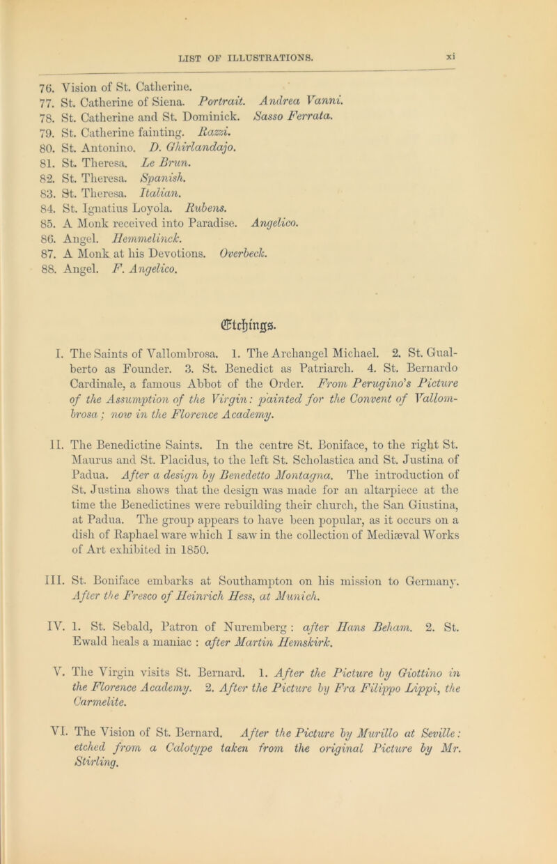 76. Vision of St. Catherine. 77. St. Catherine of Siena. Portrait. Andrea Vanni. 78. St. Catherine and St. Dominick. ISasso Ferrata. 79. St. Catherine fainting. Razzi. 80. St. Antonino. B. Ghirlandaio. 81. St. Theresa. Lc Bnin. 82. St. Theresa. Spanish. 83. St. Theresa. Italian. 84. St. Ignatius Loyola. Rubens. 85. A Monk received into Paradise. Angelico. 86. Angel. Ilemmelinck. 87. A Monk at his Devotions. Overheck. 88. Angel. F. Angelico. 1. The Saints of Vallomhrosa. 1. The Archangel Michael. 2. St. Gual- berto as Founder. 3. St. Benedict as Patriarch. 4. St. Bernardo Cardinale, a famous Abbot of the Order. From Perugino's Picture of the Assumption of the Virgin: painted for the Convent of Vallom- hrosa; now in the Florence Academy. 11. The Benedictine Saints. In the centre St. Boniface, to the right St. iSIaurus and St. Placidus, to the left St. Scholastica and St. Justina of Padua. After a design by Benedetto Montagna. The introduction of St. Justina shows that the design was made for an altarpiece at the time the Benedictines were rebuilding their church, the San Giustina, at Padua. The group appears to have been popular, as it occurs on a dish of Raphael ware which I saw in the collection of Medioeval Works of Art exhibited in 1850. III. St. Boniface embarks at Southampton on his mission to Germany. After the Fresco of Heinrich Hess, at Munich. IV. 1. St. Sebald, Patron of Nuremberg : after Hans Beham. 2. St. Ewald heals a maniac : after Martin HemskirJc. V. The Virgin visits St. Bernard. 1. After the Picture by Giottino in the Florence Academy. 2. After the Picture by Fra Filippo Lippi, die Carmelite. VI. The Vision of St. Bernard. After the Picture by Murillo at Seville: etched from a Calotype taken from the original Picture by Mr. Stirling,