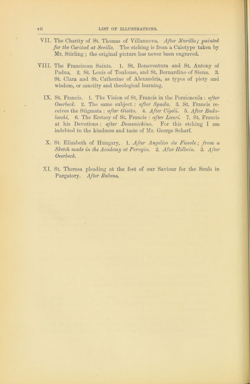 VII. The Charity of St. Thomas of Villanueva. After Murillo; painted for the Caritad at Seville. The etching is from a Calotype taken by Mr. Stirling ; the original j)icture has never been engraved. VIII. The Franciscan Saints. 1. St. Bonaventura and St. Antony of Padua. 2. St. Louis of Toulouse, and St. Bernardino of Siena. 3. St. Clara and St. Catherine of Alexandria, as types of piety and wisdom, or sanctity and theological learning. IX. St. Francis. 1. The Vision of St. Francis in the Porzioncula : after Overheck. 2. The same subject : after Spada. 3. St. Francis re- ceives the Stigmata : after Giotto. 4. After Cigoli. 5. After Bada- locchi. 6. The Ecstasy of St. Francis : after Lauri. 7. St. Francis at his Devotions : after Bomenichino. For this etching I am indebted to the kindness and taste of Mr. George Scharf. X. St. Elizabeth of Hungary. 1. After Angelico da Fiesole; from a Sketch made in the Academy at Perugia. 2. After Holbein. 3. After Overheck. XI. St. Theresa pleading at the feet of our Saviour for the Souls in Purgatory. After Rubens.