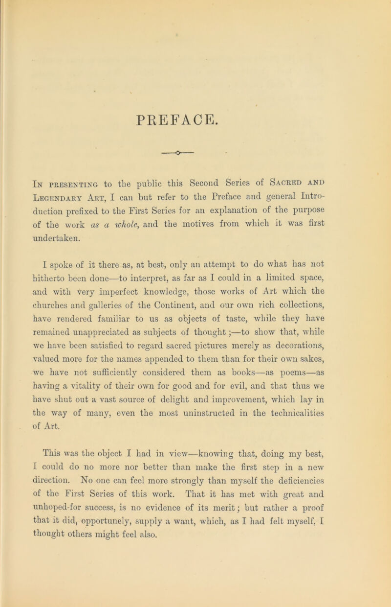 PREFACE. In pPwESEnting to tLe public this Second Series of Sacred and Legendary Art, I can but refer to the Preface and general Intro- duction prefixed to the First Series for an explanation of the purpose of the work as a whole, and the motives from which it was first undertaken. I spoke of it there as, at best, only an attempt to do what has not hitherto been done—to interpret, as far as I could in a limited space, and with very imperfect knowledge, those works of Art which the churches and galleries of the Continent, and our OAvn rich collections, have rendered familiar to us as objects of taste, while they have remained unappreciated as subjects of thought;—to show that, while we have been satisfied to regard sacred pictures merely as decorations, valued more for the names appended to them than for their own sakes, we have not sufficiently considered them as books—as poems—as having a vitality of their own for good and for evil, and that thus we have shut out a vast source of delight and improvement, which lay in the way of many, even the most uninstructed in the technicalities of Art. This was the object I had in view—knowing that, doing my best, I could do no more nor better than make the first step in a new direction. No one can feel more strongly than myself the deficiencies of the First Series of this work. That it has met with great and unhoped-for success, is no evidence of its merit; but rather a proof that it did, opportunely, supply a want, which, as I had felt myself, I thought others might feel also.