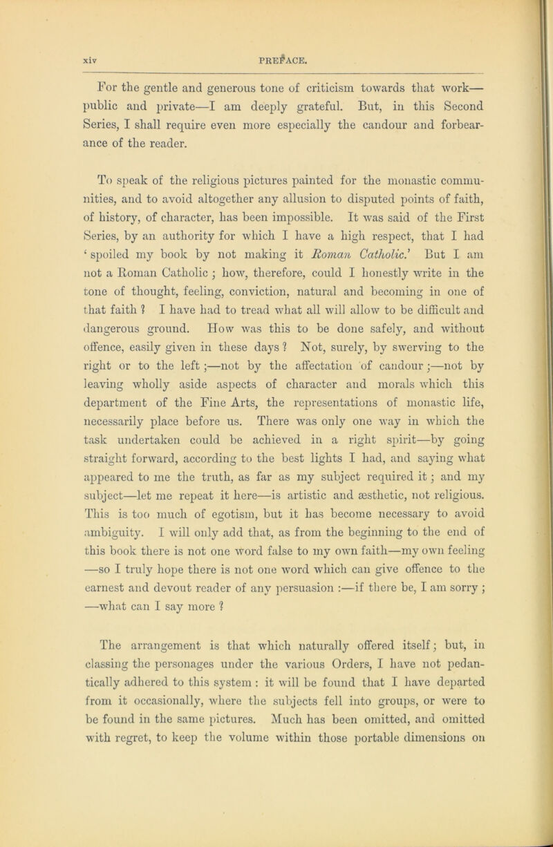 For the gentle and generous tone of criticism towards that work— public and private—I am deeply grateful. But, in this Second Series, I shall require even more especially the candour and forbear- ance of the reader. To speak of the religious pictures painted for the monastic commu- nities, and to avoid altogether any allusion to disputed points of faith, of history, of character, has been impossible. It was said of the First Series, by an authority for which I have a high respect, that I had ‘ spoiled my book by not making it Roman Catholic’ But I am not a Homan Catholic ; how, therefore, could I honestly write in the tone of thought, feeling, conviction, natural and becoming in one of that faith ? I have had to tread what all will allow to be difficult and dangerous ground. How was this to be done safely, and without olfence, easily given in these days ? Not, surely, by swerving to the right or to the left ;—not by the affectation of candour;—not by leaving wholly aside aspects of character and morals which this department of the Fine Arts, the representations of monastic life, necessarily place before us. There was only one way in which the task undertaken could be achieved in a right spirit—by going straight forward, according to the best lights I had, and saying what appeared to me the truth, as for as my subject required it; and my subject—let me repeat it here—is artistic and aesthetic, not religious. This is too much of egotism, but it has become necessary to avoid ambiguity. I will only add that, as from the beginning to the end of this book there is not one word false to my own faith—my own feeling —so I truly hope there is not one word which can give offence to the earnest and devout reader of any persuasion :—if there be, I am sorry ; —wdiat can I say more ? The arrangement is that which naturally offered itself, but, in classing the personages under the various Orders, I have not pedan- tically adhered to this system : it will be found that I have departed from it occasionally, where the subjects fell into groups, or were to be found in the same pictures. Much has been omitted, and omitted with regret, to keep the volume within those portable dimensions on