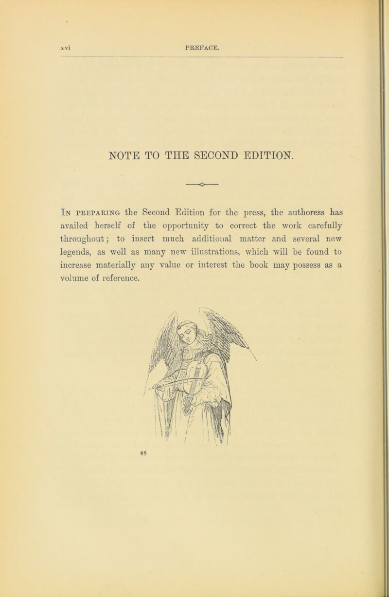 NOTE TO THE SECOND EDITION. In PE.EPAEING the Second Edition for the press, the authoress has availed herself of the opportunity to correct the work carefully throughout; to insert much additional matter and several new legends, as well as many new illustrations, which will be found to increase materially any value or interest the book may possess as a volume of reference. 86