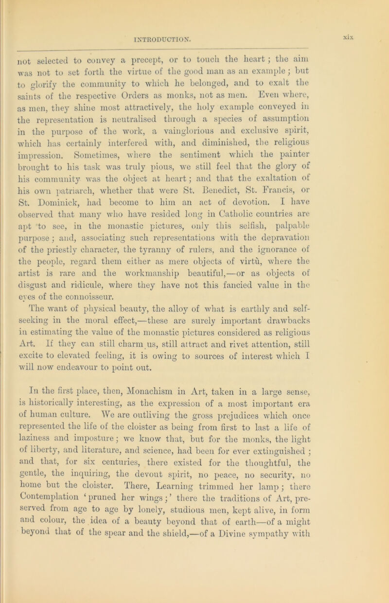 not selected to convey a precept, or to touch the heart; the aim was not to set forth the virtue of the good man as an example; but to glorify the community to which he belonged, and to exalt the saints of the respective Orders as monks, not as men. Even where, as men, they shine most attractively, the holy example conveyed in the representation is neutralised through a species of assumption in the purpose of the work, a vainglorious and exclusive spirit, which has certainly interfered with, and diminished, the religious impression. Sometimes, where the sentiment which the painter brought to his task was truly pious, we still feel that the glory of his community was the object at heart; and that the exaltation of his own patriarch, whether that were St. Benedict, St. Francis, or St. Dominick, had become to him an act of devotion. I have observed that many who have resided long in Catholic countries are apt to see, in the monastic pictures, only this selfish, palpable purpose j and, associating such representations with the depravation of the priestly character, the tyranny of rulers, and the ignorance of the people, regard them either as mere objects of virtu, where the artist is rare and the workmanship beautiful,—or as objects of disgust and ridicule, where they have not this fancied value in the e\ es of the connoisseur. I’he want of physical beauty, the alloy of what is earthly and self- seeking in the moral effect,—these are surely important drawbacks in estimating the value of the monastic pictures considered as religious Art. If they can still charm us, still attract and rivet attention, still excite to elevated feeling, it is owing to sources of interest which I will now endeavour to point out. In the first place, then, Monachism in Art, taken in a large sense, is historically interesting, as the expression of a most important era of human culture. We are outliving the gross prejudices which once represented the life of the cloister as being from first to last a life of laziness and imposture; we know that, but for the monks, the light of liberty, and literature, and science, had been for ever extinguished ; and that, for six centuries, there existed for the thou2fhtful, the gentle, the inquiring, the devout spirit, no peace, no security, no home but the cloister. There, Learning trimmed her lamp ; there Contemplation ‘ pruned her wings; ’ there the traditions of Art, pre- served from age to age by lonely, studious men, kept alive, in form and colour, the idea of a beauty beyond that of earth—of a might beyond that of the spear and the shield,—of a Divine sympathy with