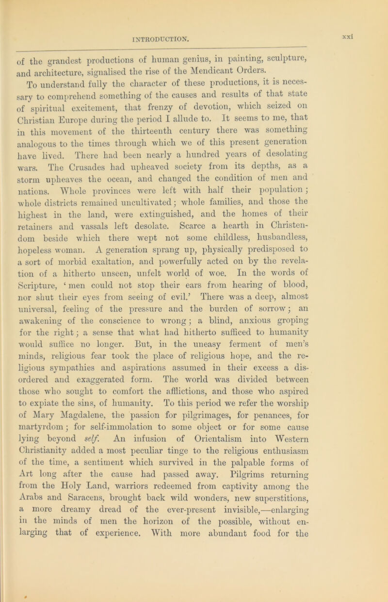 of the grandest productions of hiiinan genius, in painting, sculpture, and architecture, signalised the rise of the Mendicant Orders. To understand fully the character of these productions, it is neces- sary to comprehend something of the causes and results of that state of spiritual excitement, that frenzy of devotion, which seized on Christian Europe during the period I allude to. It seems to me, that in this movement of the thirteenth century there was something analogous to the times through which we of this present generation have lived. There had been nearly a hundred years of desolating wars. The Crusades had upheaved society from its depths, as a storm upheaves the ocean, and changed the condition of men and nations. Whole provinces were left with half their population; whole districts remained uncultivated j whole families, and those the highest in the land, were extinguished, and the homes of their retainers and vassals left desolate. Scarce a hearth in Christen- dom beside which there wept not some childless, husbandless, hopeless woman. A generation sprang up, physically predisposed to a sort of morbid exaltation, and powerfully acted on by the revela- tion of a hitherto unseen, unfelt world of woe. In the words of Scripture, ‘ men could not stop their ears from hearing of blood, nor shut their eyes from seeing of evil.’ There was a deep, almost universal, feeling of the pressure and the burden of sorrow; an awakening of the conscience to wrong; a blind, anxious groping for the right; a sense that what had hitherto sufficed to humanity would suffice no longer. But, in the uneasy ferment of men’s minds, religious fear took the place of religious hope, and the re- ligious sympathies and aspirations assumed in their excess a dis- ordered and exaggerated form. The world was divided between those wffio sought to comfort the afflictions, and those who aspired to expiate the sins, of humanity. To this period we refer the worship of Mary Magdalene, the passion for pilgrimages, for penances, for martyrdom; for self-immolation to some object or for some cause lying beyond self. An infusion of Orientalism into Western Christianity added a most peculiar tinge to the religious enthusiasm of the time, a sentiment which survived in the palpable forms of Art long after the cause had passed away. Pilgrims returning from the Holy Land, warriors redeemed from captivity among the Arabs and Saracens, brought back wild wonders, new superstitions, a more dreamy dread of the ever-present invisible,—enlarging in the minds of men the horizon of the possible, without en- larging that of experience. With more abundant food for the 0