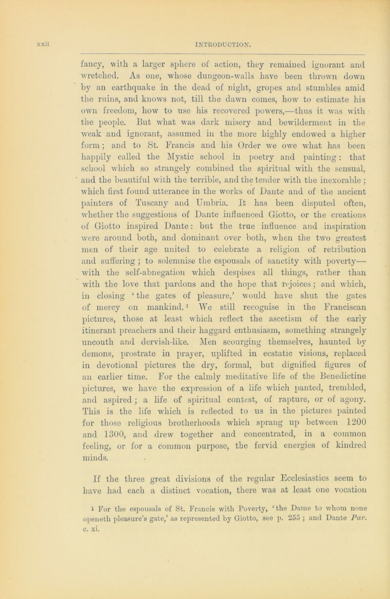 fancy, with a larger sphere of action, they remained ignorant and wretched. As one, whose dnngeon-walls have been thrown down by an earthquake in the dead of night, gropes and stumbles amid the ruins, and knows not, till the dawn comes, how to estimate his own freedom, how to use his recovered powers,—thus it was with the people. But wdiat was dark misery and bewdlderment in the weak and ignorant, assumed in the more highly endow^ed a higher form; and to St. Francis and his Order we owe wdiat has been happily called the Mystic school in poetry and painting : that school w’hich so strangely combined the spiritual with the sensual, and the beautiful with the terrible, and the tender wdth the inexorable ; which first found utterance in the works of Dante and of the ancient painters of Tuscany and Umbria. It has been disputed often, wdiether the suggestions of Dante influenced Giotto, or the creations of Giotto inspired Dante: but the true influence and inspiration were around both, and dominant over both, wdien the two greatest men of their age united to celebrate a religion of retribution and suffering ; to solemnise the espousals of sanctity wdth poverty— with the self-abnegation wdiich despises all things, rather than with the love that pardons and the hope that rejoices j and wdiich, in closing ‘ the gates of pleasure,’ would have shut the gates of mercy on mankind. ^ We still recognise in the l^ranciscan pictures, those at least wTich reflect the ascetism of the early itinerant preachers and their haggard enthusiasm, something strangely uncouth and dervish-like. Men scourging themselves, haunted by demons, prostrate in prayer, uplifted in ecstatic visions, replaced in devotional pictures the dry, formal, but dignified figures of an earlier time. For the calmly meditative life of the Benedictine pictures, we have the expression of a life wdiich panted, trembled, and aspired; a life of spiritual contest, of rapture, or of agony. This is the life wdiich is reflected to us in the pictures painted for those religious brotherhoods which sprang up between 1200 and 1300, and drew together and concentrated, in a common feeling, or for a common purpose, the fervid energies of kindred minds. If the three great divisions of the regular Ecclesiastics seem to have had each a distinct vocation, there w^as at least one vocation 1 For the espousals of St. Francis with Poverty, ‘the Dame to whom none openeth pleasure’s gate,’ as represented by Giotto, see p. 255 ; and Dante Par. C. XI.