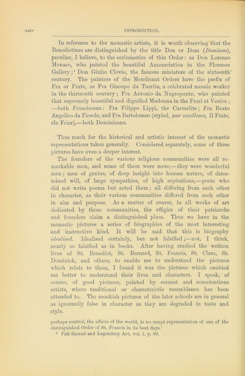 In reference to the monastic artists, it is worth observing that the Benedictines are distinguished by the title Don or Dom {Dominus), j)eculiar, I believe, to the ecclesiastics of this Order: as Don Lorenzo Monaco, who painted the beautiful Annunciation in the Florence Gallery;^ Don Giulio Clovio, the famous miniatore of the sixteenth’ century. The painters of the Mendicant Orders have the prefix of Fra or Frate, as Fra Giacopo da Turrita, a celebrated mosaic worker in the thirteenth century; Fra Antonio da Negroponte, who painted that supremely beautiful and dignified Madonna in the Frari at Venice ; —both Franciscans: Fra Filippo Lippi, the Carmelite; Fra Beato Angelico da Fiesole, and Fra Bartolomeo (styled, par excellence, II Frate, the Friar),—both Dominicans. Thus much for the historical and artistic interest of the monastic representations taken generally. Considered separately, some of these pictures have even a deeper interest. The founders of the various religious communities were all re- markable men, and some of them were more,—they were wonderful men; men of genius, of deep insight into human nature, of deter- mined will, of large sympathies, of high aspirations,—poets who did not write poems but acted them; all differing from each other in character, as their various communities differed from each other in aim and purpose. As a matter of course, in all works of art dedicated by those communities, the effigies of their patriarchs and founders claim a distinguished place. Thus Ave have in the monastic pictures a series of biographies of the most interesting and instructive kind. It will be said that this is biography idealised. Idealised certainly, but not falsified;—not, I think, nearly so falsified as in books. After having studied the written lives of St. Benedict, St. Bernard, St. Francis, St. Clara, St. Dominick, and others, to enable me to understand the pictures which relate to them, I found it was the pictures which enabled me better to understand their lives and characters. I speak, of course, of good pictures, painted by earnest and conscientious artists, where traditional or characteristic resemblance has been attended to. The monkish pictures of the later schools are in general as ignorantly false in character as they are degraded in taste and style. perhaps control, the affiiirs of the world, is no unapt representation of one of the distinguished Order of St. Francis in its best days.’ ^ Fide Sacred and Legendary Art, vol. i.'p. 86.
