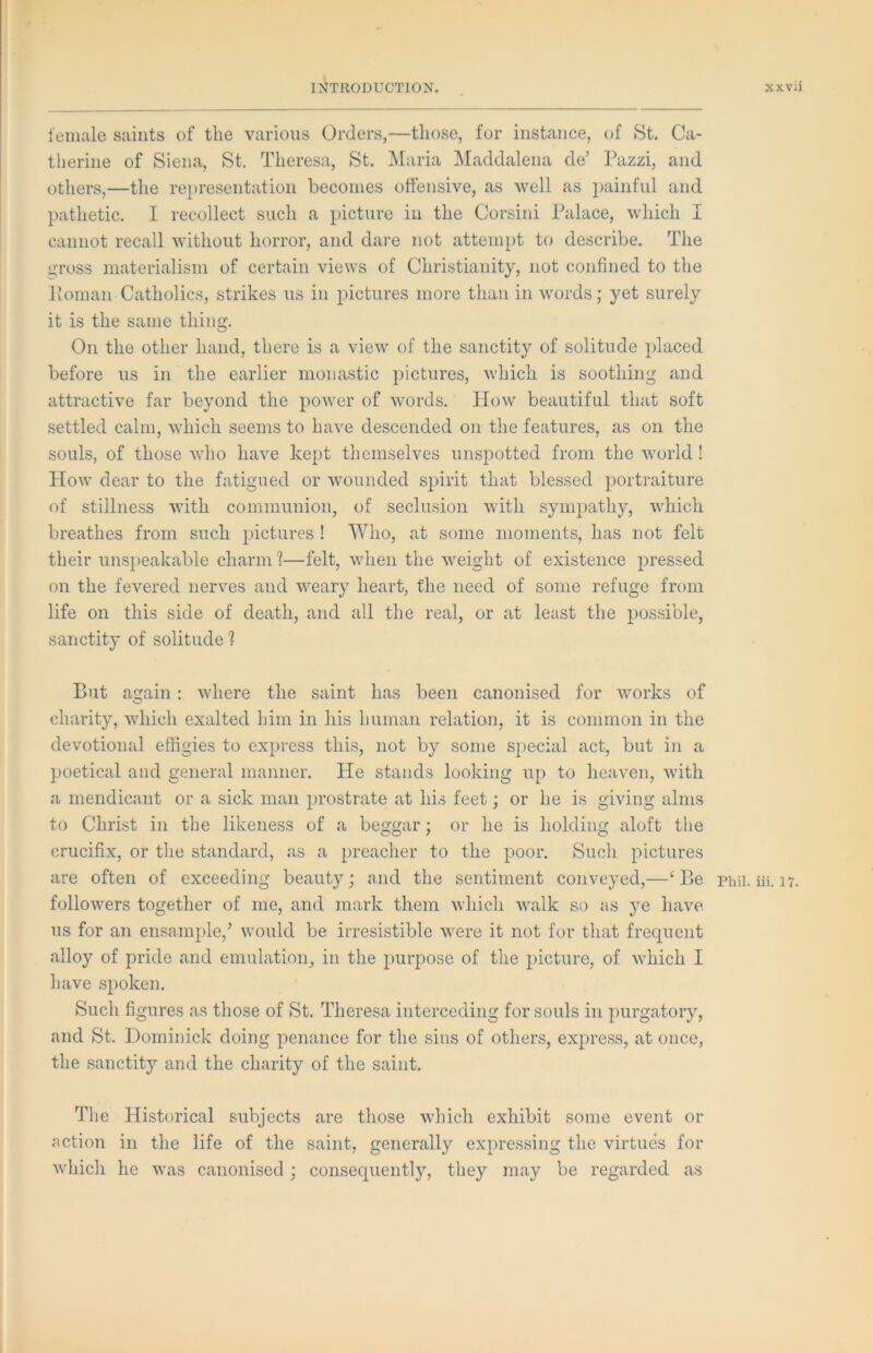 female saints of the various Orders,—those, for instance, of St. Ca- therine of Siena, St. Theresa, St. Maria Maddalena de’ Pazzi, and others,—the representation becomes offensive, as well as painful and }>athetic. I recollect such a picture in the Corsini Palace, which I cannot recall without horror, and dare not attempt to describe. The i;'ross materialism of certain views of Christianity, not confined to the Poman Catholics, strikes us in pictures more than in words; yet surely it is the same thing. On the other hand, there is a view of the sanctity of solitude placed before us in the earlier monastic pictures, which is soothing and attractive far beyond the power of words. How beautiful that soft settled calm, which seems to have descended on the features, as on the souls, of those who have kept themselves unspotted from the world ! How dear to the fatigued or wounded spirit that blessed ^portraiture of stillness with communion, of seclusion with sympathy, which breathes from such pictures ! Who, at some moments, has not felt their unspeakable charm I—felt, when the weight of existence pressed on the fevered nerves and weary heart, the need of some refuge from life on this side of death, and all the real, or at least the possible, sanctity of solitude ? But again: where the saint has been canonised for works of charity, which exalted him in his human relation, it is common in the devotional effigies to express this, not by some S2>ecial act, but in a poetical and general manner. He stands looking up to heaven, with a mendicant or a sick man prostrate at his feet; or he is giving alms to Christ in the likeness of a beggar; or he is holding aloft the crucifix, or tlie standard, as a preacher to the poor. Such pictures are often of exceeding beauty; and the sentiment conveyed,—‘ Be followers together of me, and mark them which walk so as ye have us for an ensample,’ would be irresistible were it not for that frequent alloy of pride and emulation, in the purpose of the picture, of which I have spoken. Such figures as those of St. Theresa interceding for souls in purgatory, and St. Dominick doing penance for the sins of others, express, at once, the sanctity and the charity of the saint. The Historical subjects are those which exhibit some event or action in the life of the saint, generally expressing the virtues for Avhich he was canonised; consequently, they may be regarded as Phil. iii. 17.