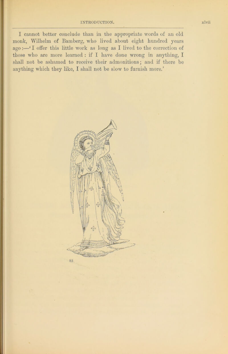 I cannot better conclude than in the appropriate words of an old monk, Wilhelm of Bamberg, who lived about eight hundred years ao:—‘ I offer this little work as long as I lived to the correction of those who are more learned : if I have done wrong in anything, I shall not be ashamed to receive their admonitions; and if there be anything which they like, I shall not be slow to furnish more.’ I
