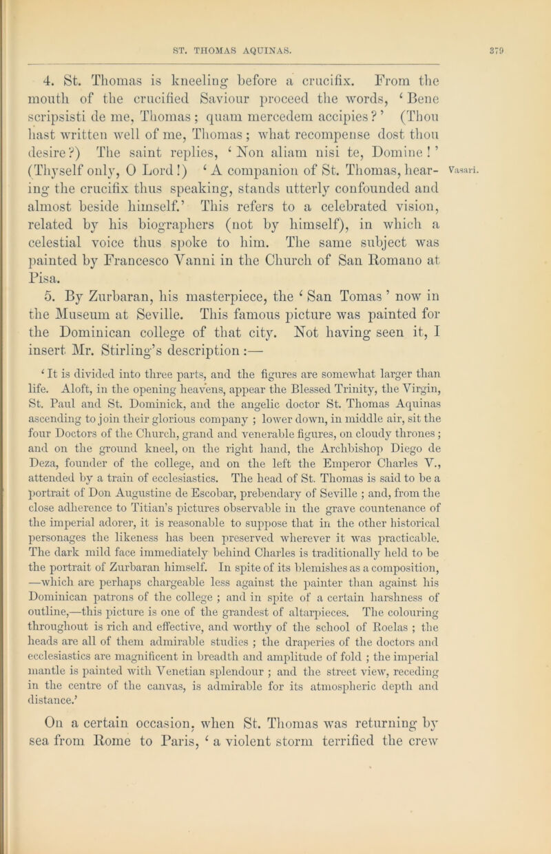 I ST. THOMAS AQUINAS. 4. St. Thomas is kneeling before a crucifix. From tlie mouth of the crucified Saviour ])roceed the words, ^ Bene scripsisti de me, Thomas; quam mercedem accipies?’ (Thou hast written well of me, Tliomas ; what recompense dost thou desire?) The saint replies, ^ Non aliam nisi te, Domine ! ’ (Thyself only, 0 Lord!) ‘A companion of St. Thomas, hear- ing the crucifix thus speaking, stands utterly confounded and almost beside himself.’ This refers to a celebrated vision, related by his biographers (not by himself), in which a celestial voice thus s])oke to him. The same subject was painted by Francesco Vanni in the Church of San Romano at Pisa. the Museum at Seville. This famous picture was painted for the Dominican college of that cit}^ Not having seen it, I insert Mr. Stirling’s description :— ‘ It is divided into three parts, and the figures are somewhat larger than life. Aloft, in the opening heavens, appear the Blessed Trinity, the Virgin, St. Paul and St. Dominick, and the angelic doctor St. Thomas Aquinas ascending to join their glorious company ; loAver down, in middle air, sit the four Doctors of the Church, grand and venerable figures, on cloudy thrones ; and on the ground kneel, on the right hand, the Archbishop Diego de Deza, founder of the college, and on the left the Emperor Charles V., attended by a train of ecclesiastics. The head of St. Thomas is said to be a portrait of Don Augustine de Escobar, prebendary of Seville ; and, from the close adherence to Titian’s pictures observable in the grave countenance of the imperial adorer, it is reasonable to suppose that in the other historical personages the likeness has been preserved wherever it was practicable. The dark mild face immediately behind Charles is traditionally held to be the portrait of Zurbaran himself. In spite of its blemishes as a composition, —which are jierhaps chargeable less against the painter than against his Dominican patrons of the college ; and in spite of a certain harshness of outline,—this picture is one of the grandest of altarpieces. The colouring throughout is rich and effective, and worthy of the school of Koelas ; the heads are all of them admirable studies ; the draperies of the doctors and ecclesiastics are magnificent in breadth and amplitude of fold ; the imperial mantle is painted with Venetian splendour ; and the street view, receding in the centre of the canvas, is admirable for its atmospheric depth and distance.’ Oil a certain occasion, when St. Thomas was returning by sea from Rome to Paris, ^ a violent storm terrified the crew Vasari.