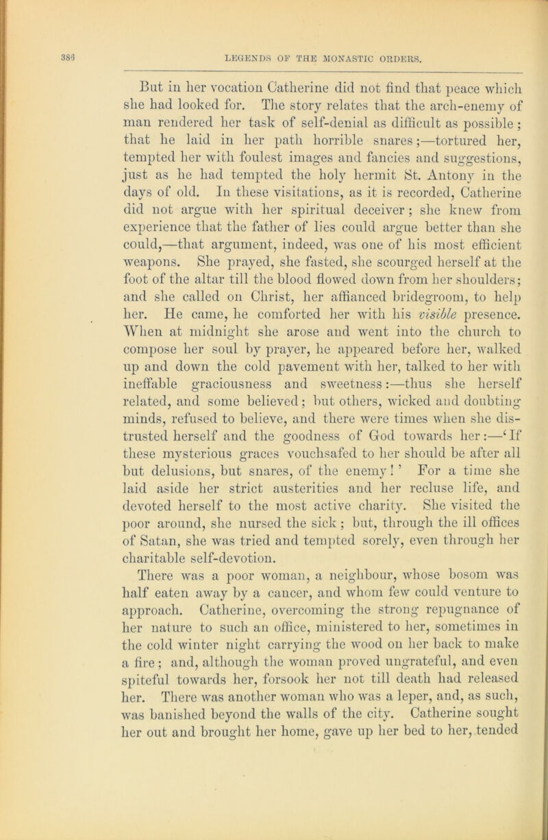 But ill lier vocation Catherine did not find that peace whicli she had looked for. Tlie story relates that the arch-enemy of man rendered her task of self-denial as difficult as possible; that he laid in her path horrible snares;—tortured her, tempted her with foulest images and fancies and suggestions, just as he had tempted the holy hermit St. Antony in the days of old. In these visitations, as it is recorded, Catherine did not argue with her spiritual deceiver; she knew from experience that the father of lies could argue better than she could,—that argument, indeed, was one of his most efficient weapons. She prayed, she fasted, she scourged herself at the foot of the altar till the blood flowed down from her shoulders; and she called on Christ, her affianced bridegroom, to help her. He came, he comforted her with his visible presence. When at midnight she arose and went into the church to compose her soul by prayer, he apjieared before her, walked up and down the cold pavement with her, talked to her with ineffable graciousness and sweetness:—thus she herself related, and some believed; but others, wicked and doubting minds, refused to believe, and there were times when she dis- trusted herself and the goodness of God towards her:—‘ If these mysterious graces vouchsafed to her should be after all but delusions, but snares, of the enemy! ’ For a time she laid aside her strict austerities and her recluse life, and devoted herself to the most active charity. She visited the poor around, she nursed the sick; but, through the ill offices of Satan, she was tried and tempted sorely, even through her charitable self-devotion. There was a poor woman, a neighbour, whose bosom was half eaten away by a cancer, and whom few could venture to approach. Catherine, overcoming the strong repugnance of her nature to such an office, ministered to her, sometimes in the cold winter night carrying the wood on her back to make a fire; and, although tlie woman proved ungrateful, and even spiteful towards her, forsook her not till death had released her. There was another woman who was a leper, and, as such, was banished beyond the walls of the city. Catherine sought her out and brought her home, gave up her bed to her, tended