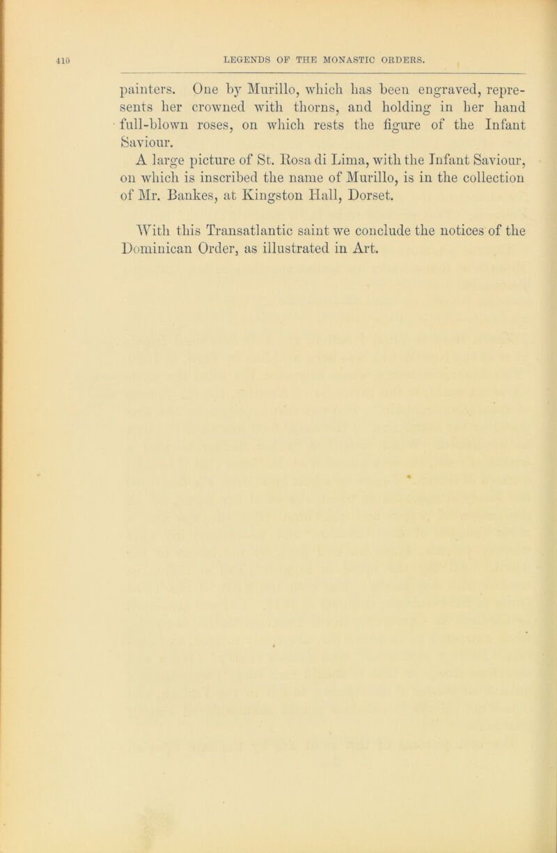painters. One by Murillo, wliicli has been engraved, repre- sents her crowned with thorns, and holding in her hand full-blown roses, on which rests the figure of the Infant Saviour. A large picture of St. Itosadi Lima, with the Infant Saviour, on which is inscribed the name of Murillo, is in the collection of Mr. Bankes, at Kingston Hall, Dorset. With this Transatlantic saint we conclude the notices of the Dominican Order, as illustrated in Art.