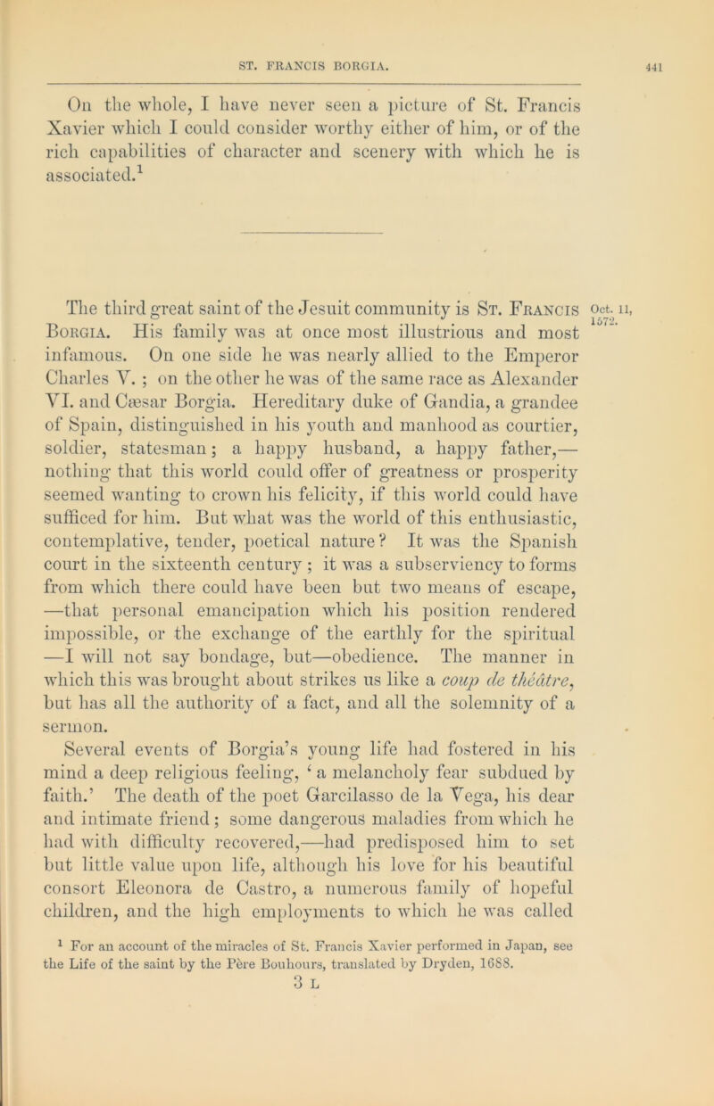 Oil the whole, I have never seen a picture of St. Francis Xavier which I could consider worthy either of him, or of the rich capabilities of character and scenery with which he is associated.^ The third great saint of the Jesuit community is St. Fuancis Borgia. His family was at once most illustrious and most infamous. On one side he was nearly allied to the Emperor Charles V. ; on the other he was of the same race as Alexander VI. and Cmsar Borgia. Hereditary duke of Gandia, a grandee of Spain, distinguished in his youth and manhood as courtier, soldier, statesman; a happy husband, a happy father,— nothing that this world could offer of greatness or pros2:>erity seemed wanting to crown his felicity, if this world could have sufficed for him. But what was the world of this enthusiastic, contemplative, tender, poetical nature ? It was the Spanish court in the sixteenth century ; it was a subserviency to forms from which there could have been but two means of escape, —that personal emancipation which his position rendered impossible, or the exchange of the earthly for the spiritual —I will not say bondage, but—obedience. The manner in which this was brought about strikes us like a coup de theatre^ but has all the authority of a fact, and all the solemnity of a sermon. Several events of Borgia’s young life had fostered in his mind a deep religious feeling, ^ a melancholy fear subdued by faith.’ The death of the poet Garcilasso de la Vega, his dear and intimate friend; some dangerous maladies from which he had with difficulty recovered,—had predisposed him to set but little value upon life, although his love for his beautiful consort Eleonora de Castro, a numerous family of hopeful children, and the high employments to which he was called ^ For an account of the miracles of St. Francis Xavier performed in Japan, see the Life of the saint by the Pere Bouhours, translated by Dryden, 1688. 3 L Oct. 11, 1672.