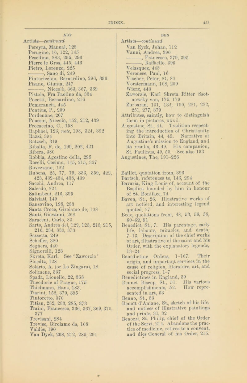 ART A rti sts—con tinned Pereyra, Manual, 128 Perugino, 16, 122, 145 Peaellino, 283, 295, 296 Pierre le Gros, 445, 446 Pietro, Lorenzo, 225 , Sano di, 249 Pinturicchio, Bernardino, 296, 396 Pisano, Giunta, 247 , Niccolo, 363, 367, 369 Pistoia, Fra Paolino da, 334 Pocetti, Bernardino, 216 Pomerancia, 445 Pontius, P., 209 Pordenone, 207 Poussin, NiccolO, 152, 212, 439 Procaccino, C., 158 Raphael, 123, note, 198, 324, 352 Razzi, 394 Retzsch, 319 Ribalta, F. de, 199, 202, 421 Ribera, 380 Robbia, Agostino della, 295 Roselli, Cosimo, 145, 215, 327 Rovezzano, 122 Rubens, 25, 77, 79, 333, 359, 422, 423, 432-434, 438, 439 Sacchi, Andrea, 117 Salcedo, 224 Salimbeni, 216, 395 Salviati, 149 Sansovino, 198, 283 Santa Croce, Girolamo de, 108 Santi, Giovanni, 268 Saraceni, Carlo, 83 Sarto, Andrea del, 122, 123, 213, 215, 216, 234, 330, 373 Sassetta, 249 Scheffer, 380 Seghers, 440 Signorelli, 123 Skreta, Karl. See ‘ Zaworzic ’ Sloedtz, 128 Solario, A. (or Lo Zingaro), 18 Solimene, 337 Spada, Lionello, 22, 368 Theodoric of Prague, 175 Thielmann, Hans, 183, Tiarini, 152, 370, 395 Tintoretto, 370 Titian, 282, 283, 285, 373 Traini, Francesco, 366, 367, 369, 370, 377 Trevisani, 284 Treviso, Girolamo da, 108 Valdes, 190 Van Dyck, 208, 212, 285, 291 BKN Artists—continued Van Eyck, Johan, 112 Vanni, Andrea, 390 , Francesco, 379, 395 , Raffaello, 395 Velasquez, 443 Veronese, Paul, 16 Vischer, Peter, 81, 82 Vorstermann, 108, 209 Wierx, 443 Zaworzic, Karl Skreta Ritter Ssot- nowsk}' von, 175, 179 Zurbaran, 131, 134, 190, 221, 222, 251, 277, 379 Attributes, saintly, how to distinguish them in pictures, xxxii. Augustine, St., 44. Tradition respect- ing the introduction of Christianity into Britain, 44, 45. Narrative of Augustine’s mission to England, and its results, 46-49. His companion, St. Paulin us, 49, 50. See also 193 Augustiiies, The, 191-226 Baillet, quotation from, 396 Bartscli, references to, 146, 294 Bavaria, King Louis of, account of the Basilica founded by him in honour of St. Boniface, 74 Bavon, St., 26. Illustrative works of art noticed, and interesting legend quoted, 27 Bede, quotations from, 48, 53, 56, 58, 60-62, 91 Benedict, St., 7. His parentage, early life, labours, miracles, and death, 7-13. Description of the chief works of art, illustrative of the saint and his Order, with the explanatory legends, 13-24 Benedictine Orders, 1-167. Their origin, and importaqt services in the cause of religion, literature, art, and social progress, 1-7 Benedictines in England, 39 Bennet Biscop, St., 51. His various accomplishments, 52. How repre- sented in art, 63 Benno, St., 83 Benoit d’Aniane, St., sketch of his life, and notices of illustrative paintings and prints, 31, 32 Benozzi, St. Philip, chief of the Order of the Servi, 214. Abandons the prac- tice of medicine, retires to a convent, and dies General of his Order, 215. »