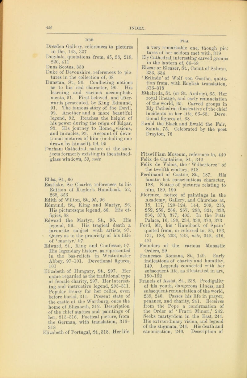 DUE Dresden Gallery, references to pictures in the, 143, 337 Duffdale, quotations from, 45, 58, 218, 220, 411 Duns Scotus, 380 Duke of Devonshire, references to pic- tures in the collection of, 68 Dunstan, St, 90. Conflicting notions as to his real character, 90. His learning and various accomplish- ments, 91. First beloved, and after- Avards persecuted, by King Edmund, 91. The famous story of the Devil, 92. Another and a more beautiful legend, 92. Reaches the height of his power during the reign of Edgar, 93. His journey to Rome,^visions, and miracles, 93. Account of devo- tional pictures of him (including one drawn by himself), 94, 95 Durham Cathedral, nature of the sub- jects formei'ly existing in the stained- glass AA'indows, 59, note Ebba, St., 60 Eastlake, Sir Charles, references to his Edition of Kugler’s Handbook, 52, 268, 356 Edith of Wilton, St., 95, 96 Edmund, St., King and Martyr, 86. His picturesque legend, 86, His ef- figies, 88 Edward the Martyr, St., 96. His legend, 96. His tragical death a favourite subject with artists, 97. ' Query as to the propriety of his title of ‘ martyr,’ 97 Edward, St., King and Confessor, 97. His legendary history, as represented in the bas-reliefs in Westminster Abbey, 97-101, Devotional figures, 101 Elizabeth of Hungary, St., 297. Her name regarded as the traditional type of female charity, 297. Her interest- ing and instructive legend, 298-311. Popular frenzy for her relics, even before burial, 311. Present state of the castle of the Wartburg, once the home of Elizabeth, 312. Description of the chief statues and paintings of her, 313-316. Poetical picture, from the German, with translation, 316- 318 Elizabeth of Portugal, St., 318. Her life FRA a very remarkable one, though pic- ^ tures of her seldom met with, 319 Ely Cathedral, interesting carved groups in the lantern of, 66-68 Elzear or Eleazer, St., Count of Sabran, 333, 334 ‘ Erlinde’ of Wolf von Goethe, quota- tion from, with English translation, 316-318 Ethelreda, St. (or St. Audrey), 65. Pier royal lineage, and early renunciation of the world, 65. Cai’ved groups in Ely Cathedral illustrative of the chief incidents in her life, 66-68. Devo- tional figures of, 68 Ewald the Black and Ewald the Fair, Saints, 75. Celebrated by the poet Drayton, 76 Fitzwilliam Museum, reference to, 440 Felix de Cantalicio, St., 342 F'elix de Valois, the ^ Wilberforce ’ of the twelfth centuiy, 218 P'erdinand of Castile, St., 187. His fanatic but conscientious character, 188. Notice of pictures relating to him, 189, 190 Florence, notice of paintings in the Academy, Gallerv, and Churches at, 18, 117, 120-12R 144, 209, 215, 252, 258, 266, 267, 283, 324, 333, 366, 373, 377, 405. In the Pitti Palace, 16, 190, 234, 330, 370, 373 Ford, Mr, his ‘Handbook of Spain' quoted from, or referred to, 25, 126, 131, 188, 203, 243, 7wte, 342, 416, 421 Founders of the various Monastic Orders, 29 Francesca Romana, St., 149. Early indications of charity and humility, 149. Legends connected with her subsequent life, as illustrated in art, 150-152 Francis of Assisi, St., 238. Prodigality of his youth, dangerous illness, and subsequent renunciation of the world, 239, 240. Passes his life in prayer, penance, and charity, 241. Receives from the Pope a confirmation of the Order of ‘ Fratri Minori,’ 242. Seeks martyrdom in the East, 244. His extraordinary vision, and legend of the stigmata, 244. His death and canonisation, 246. Description of