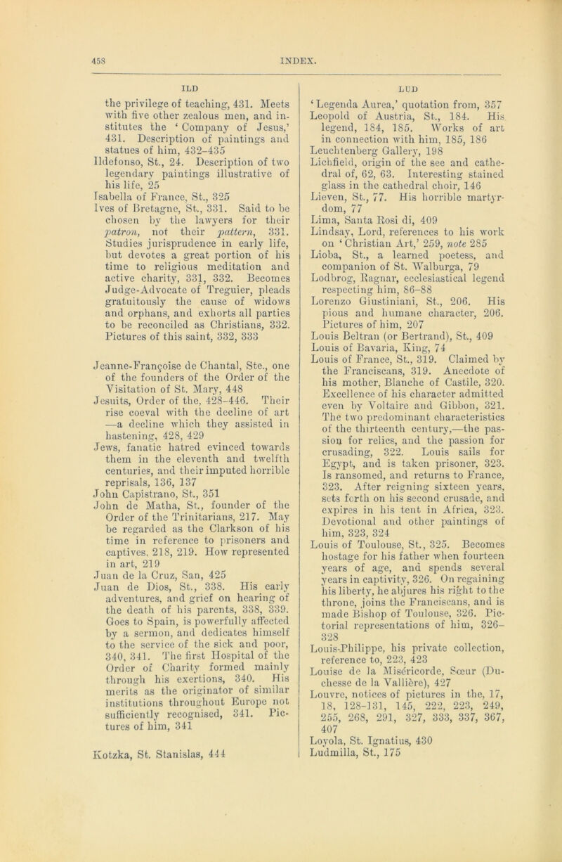 ILD the privilege of teaching, 431. Meets Avith live other zealous men, and in- stitutes the ‘ Company of Jesus,’ 431. Description of paintings and statues of him, 432-435 lldefonso, St., 24. Description of two legendary paintings illustrative of his life, 25 Isabella of France, St., 325 Ives of Bretagne, St., 331. Said to be chosen by the lawyers for tlieir j>atron, not their pattern, 331. Studie.s jurisprudence in early life, hut devotes a great portion of his time to religious meditation and active charity, 331, 332. Becomes Judge-Advocate of Treguier, pleads gratuitously the cause of widows and orphans, and exhorts all parties to be reconciled as Christians, 332. Pictures of this saint, 332, 333 Jeanne-Frangoise de Chantal, Ste., one of the founders of the Order of the Visitation of St. Mary, 448 Jesuits, Order of the, 428-446. Their rise coeval Avith the decline of art —a decline Avhich they assisted in hastening, 428, 429 JeAvs, fanatic hatred evinced toAvards them in the eleA^enth and twelfth centuries, and their imputed horrible reprisals, 136, 137 John Capistrano, St., 351 John de Matha, St., founder of the Order of the Trinitarians, 217. May be regarded as the Clarkson of his time in reference to prisoners and captives. 218, 219. Hoav represented in art, 219 .Tuan de la Cruz, San, 425 Juan de Dios, St., 338. His early adventures, and grief on hearing of the death of his parents, 338, 339. Goes to Spain, is poAverfully affected by a sermon, and dedicates himself to the service of the sick and poor, 340, 341. 4’he first Hospital of the Order of Charity formed mainly through his exertions, 340. PTis merits as the originator of similar institutions throughout Europe not sufficiently recognised, 341. Pic- tures of him, 341 Kotzka, St. Stanislas, 444 LUD ‘ Legenda Aurea,’ quotation from, 357 Leopold of Austria, St., 184. His legend, 184, 185. Works of art in connection Avith him, 185, 186 Leuchtenberg Gallery, 198 Lichfield, origin of the see and cathe- dral of, 62, 63. Interesting stained glass in the cathedral choir, 146 Lieven, St., 77. His hori-ible martyr- dom, 77 Lima, Santa Rosi di, 409 Lindsay, Loi-d, references to his Avork on ‘ Christian Art,’ 259, note 285 Lioba, St., a learned poetess, and companion of St. Walburga, 79 Lodbrog, Ragnar, ecclesiastical legend respecting him, 86-88 Lorenzo Giustiniani, St., 206. His pious and humane character, 206. Pictures of him, 207 Louis Beltran (or Bertrand), St., 409 Louis of Bavaria, King, 74 Louis of France, St., 319. Claimed by the F'ranciscans, 319. Anecdote of his mother, Blanche of Castile, 320. Excellence of his character admitted even by Voltaire and Gibbon, 321. The tAvo predominant characteristics of the thirteenth century,—the pas- sion for relics, and the passion for crusading, 322. Louis sails for Egypt, and is taken prisoner, 323. Is ransomed, and returns to France, 323. After reigning sixteen years, sets forth on his second crusade, and expires in his tent in Africa, 323. Devotional and other paintings of him, 323, 324 Louis of Toulouse, St., 325. Becomes hostage for his father Avhen fourteen years of age, and spends several years in captivity, 326. On regaining his liberty, he abjures his right to the throne, joins the Francisean.s, and is made Bishop of Toulouse, 326. Pic- torial representations of him, 326- 328 Louis-Philippe, his private collection, reference to, 223, 423 Louise de la Misdricorde, Scour (Du- chesse de la Valliere), 427 Louvre, notices of pictures in the, 17, 18, 128-131, 145, 222, 223, 249, 255, 268, 291, 327, 333, 337, 367, 407 Loyola, St. Ignatius, 430 Ludmilla, St., 175