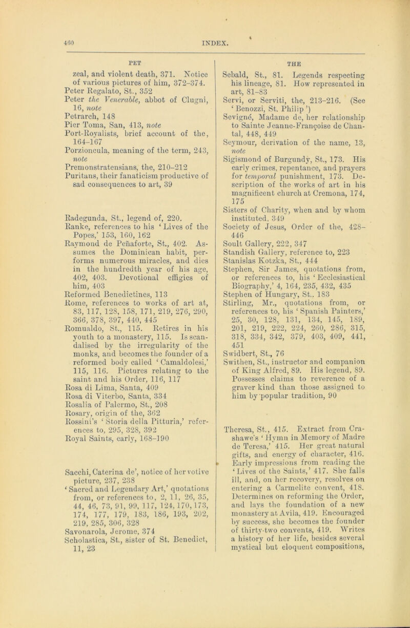 PET zeal, and violent death, 371. ISTotice of various pictures of him, 372-374. Peter Regalato, St., 352 Peter the Venerable, abbot of Clugni, 16, note Petrarch, 148 Pier Toma, San, 413, note Port-Royalists, brief account of the, 164-167 Porzioncula, meaning of the term, 243, note Premonstratensians, the, 210-212 Puritans, their fanaticism productive of sad consequences to art, 30 Radegunda, St., legend of, 220. Ranke, references to his ‘ Lives of the Popes,’ 153, 160, 162 Raymond de Pehaforte, St., 402. As- sumes the Dominican habit, per- forms numerous miracles, and dies in the hundredth year of his age, 402, 403. Devotional effigies of him, 403 Reformed Benedictines, 113 Rome, references to works of art at, 83, 117, 128, 158, 171, 219, 276, 290, 366, 378, 397, 440, 445 Romualdo, St., 115. Retires in his youth to a monastery, 115. Is scan- dalised by the irregularity of the monks, and becomes the founder of a reformed body called ‘ Camaldolesi,’ 115, 116. Pictures relating to the saint and his Order, 116, 117 Rosa di Lima, Santa, 409 Rosa di Viterbo, Santa, 334 Rosalia of Palermo, St., 208 Rosary, origin of the, 362 Rossini’s ‘ Storia della Pitturia,’ refer- ences to, 295, 328, 392 Royal Saints, early, 168-190 Sacchi, Caterina de’, notice of her votive picture, 237, 238 ‘ Sacred and Legendary Art,’ quotations from, or references to, 2, 11, 26, 35, 44, 46, 73, 91, 99, 117, 124, 170, 173, 174, 177, 179, 183, 186, 193, 202, 219, 285, 306, 328 Savonarola, Jerome, 374 Scholastica, St., sister of St. Benedict, 11, 23 THE Sebald, St., 81. Legends respecting his lineage, 81. How represented in art, 81-83 Servi, or Serviti, the, 213-216. (See ‘ Benozzi, St. Philip ’) Sevigne, Madame de, her relationship to Sainte Jeanue-Fran^oise de Chau- tal, 448, 449 Seymour, derivation of the name, 13, note Sigismond of Burgundy, St., 173. His early crimes, repentance, and pi-ayers for temporal punishment, 173. De- scription of the works of art in his magnificent church at Cremona, 174, 175 Sisters of Charity, when and by whom instituted, 349 Society of Jesus, Order of the, 428- 446 Soult Gallery, 222, 347 Standish Gallery, reference to, 223 Stanislas Kotzka, St., 444 Stephen, Sir James, quotations from, or references to, his ‘ Ecclesiastical Biography,’ 4, 164, 235, 432, 435 Stephen of Hungary, St., 183 Stirling, Mr., quotations from, or references to, his ‘ Spanish Painters,’ 25, 30, 128, 131, 134, 145, 189, 201, 219, 222, 224, 260, 286, 315, 318, 334, 342, 379, 403, 409, 441, 451 Swidbert, St., 76 Swithen, St., instructor and companion of King Alfred, 89. His legend, 89. Possesses claims to reverence of a graver kind than those assigned to him by popular tradition, 90 Theresa, St., 415. Extract from Cra- shawe’s ‘ Hymn in Memory of Madre de Teresa,’*415. Her great natural gifts, and energy of character, 416. • Early impressions from reading the ‘Lives of the Saints,’ 417. She falls ill, and, on her recovery, resolves on entering a Carmelite convent, 418. Determines on reforming the Order, and lays the foundation of a new monastery at Avila, 419. Encouraged by success, she becomes the founder of thirty-two convents, 419. Writes a history of her life, besides several mystical but eloquent compositions.