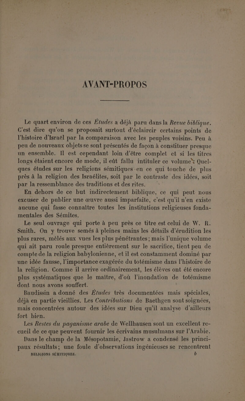 INDICATION DES OUVRAGES LE PLUS SOUVENT CITÉS, QUELQUEFOIS EN ABRÉGÉ AF., Altorientalische Forschungen, de II. Winckler. Ali. ou Altisr. Ueb., Altisraelitische Ueberlieferuny, de F. Hommel. Auf., Aufsdtz-e und Abhandlungen, du même. Baethgen, Beilràge zur semitischen Religionsgeschichte. CIS., Corpus inscript iotium semiticarum. Les inscriptions phéniciennes sont désignée par ph., les puniques par pu., les araméeunes para/’. Quand il y a deux chiffres, le premier indique le numéro du Corpus, le deuxième la ligne. Clermont-Ganneau. Études d'Archéologie orientale, Recueil d’Archéologie orientale. FHG., Fragmenta historicorum græcoru/n, éd. Didot. HW. ou AHW., Asst/risches Handwôrterbuch, de Delitzsch. .Iastrow, The religion of Babylonia and Assgria. RB., Keilinschriftliche Bibliothek, de Schrader, etc. LID., Lidzbarski, Hnndbuch der nordsemitischenEpigraphik et Ephemeris. Maspero, Histoire..., Histoire ancienne des peuples de l’Orient classique. RB., Revue biblique. Rel. Sem., Religion of the Semites, 2e éd. anglaise, de W. Robertson Smith. R LS., Répertoire d’épiyraphie sémitique. Reste..., Reste arabischen Heidentums, de J. Wellhausen. Scheie, Textes élamites-sémitiques et autres ouvrages. Smend, Lelirbuch der alttestamentlichen Religionsgeschichte, 2e éd. Studien..., Studien zur semitischen Religionsgeschichte, de Baudissin. D’autres indications sur des sujets spéciaux