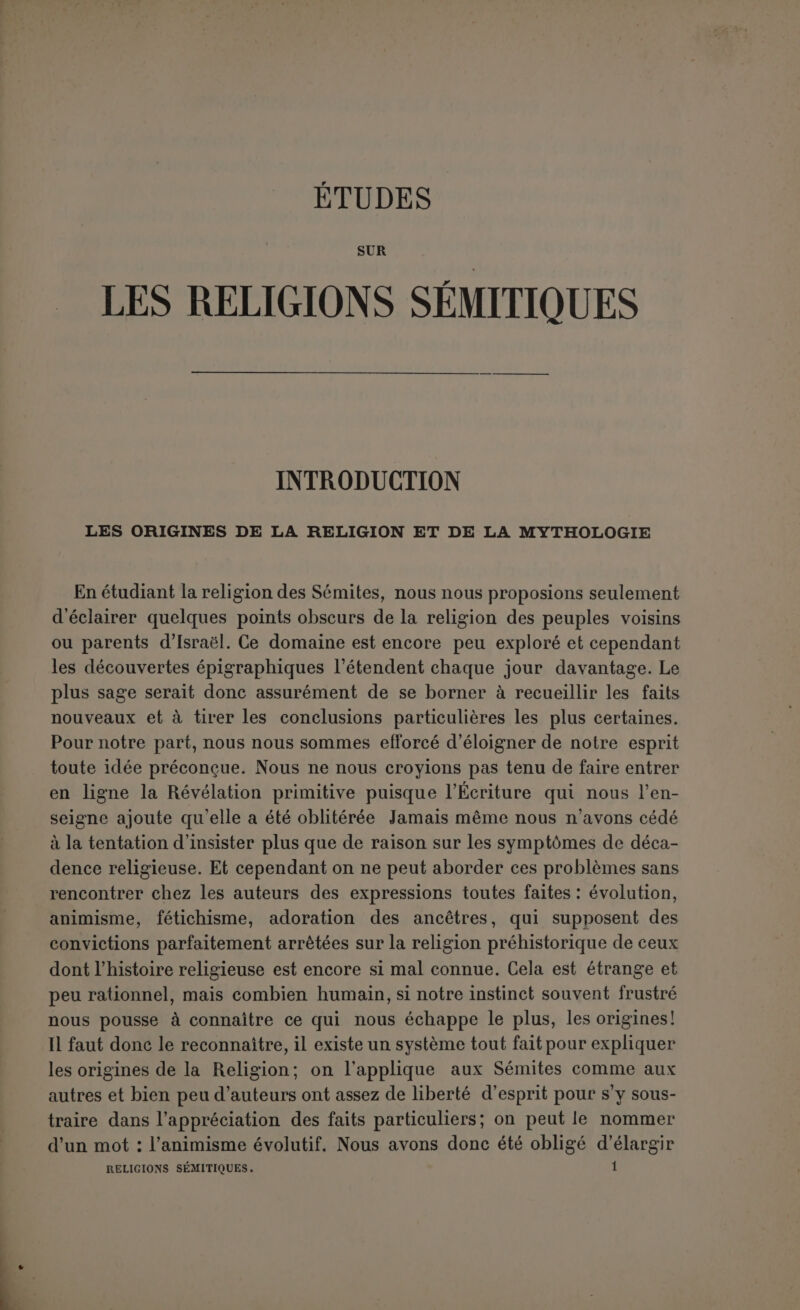 Mais elle ne nous dit pas que cette religion fût doublée de métaphy- sique. Surtout elle n’ajoute pas que ce monothéisme se soit fidèlement conservé ; elle suggère bien plutôt le contraire. Et elle est absolument muette sur l’histoire de cette déchéance. Ce n’est pas à elle qu’on a emprunté ce schéma où les nuances se dégradent de plus en plus, comme si l’humanité avait dû suivre dans la décadence religieuse une progression graduée. Lorsqu’elle parle des origines dupoly théisme, elle lui assigne deux objets : le culte des morts et celui des forces de la nature (1). Elle ne les range pas dans un ordre historique. Le système de Freppel, assez communément admis, ne repré- sente pas non plus la tradition des Pères. Le plus considérable d’entre eux pour l’érudition historique, Eusèbe de Césarée, a perçu un rap- poit nécessaire entre 1 esprit peu développé des premiers hommes et les objets de leur culte (2). Et par ailleurs il se les représentait comme s’élevant peu à peu, d’un état très inférieur, à la civilisation. Et en elfet le polythéisme ne peut, à proprement parler, êtré sorti du monothéisme que comme une erreur sort d’une vérité, par voie de négation ou d oubli (3). Ce sont donc ses causes propres qu’il faut chercher et elles doivent nécessairement être en harmonie avec 1 état intellectuel, moral et social des hommes anciens. Les époques que la Bible laisse vides entre Adam et Noé, entre Noé et Abraham nous autorisent à étudier les faits avec une parfaite liberté d’esprit. Pour éviter toute équivoque, nous entendrons désormais par homme primitif les générations qui ont précédé l’histoire, nullement le père de l’humanité (4). Mais ce n’est pas seulement de droite que sont venus les systèmes pré- conçus. Le problème que la révélation n’a pas voulu résoudre n’au- rait-il plus aucune obscurité pour la science moderne? On le croirait, a en juger par 1 assurance de ceux qui se donnent pour ses organes. Et cependant il est déjà un préjugé défavorable à cette prétention. , ^ Sap’’ ÏIIr- Un ccrtain animisme est même suggéré par les mots d 5i Suvâu.ei xoù £V£OY£.’a £/.7iAay£VT£ç. r 1 •. (2) Præp. evang., I, 9 : aùtai o* f,crav ai êjcivoiat tî); npoffxuvifasiùï, ôjwiai xîj aÙTÔW à<jO£V£-'a -/.ai £ti (3) J'ropler ignorantiam vert Dei, cujus excellentiam hommes non considérantes, qui- msdam crcaturis, propter pulchritudinem, seu virtutem divinitalis cultum exhibae- runt, 2“ 2“ q. 94 a. 4. ^ l1’ P’ Prat’ 2 3 * S’ J’’ La science de la religion et la science du langage d'après ilax Muller, p. 8 : « le fait de la révélation primitive, si raisonnable en soi et que nous admettons sans hésiter sur la foi de nos Livres saints, est maintenant bien éloigné de nous peut-être est-il obscurci et oblitéré ; il est douteux qu’il ait laissé, dans ce monde plus vieux qu on n est généralement disposé à le croire, des traces encore visibles; et s’il en restait des vestiges, comment les discerner aujourd’hui des produits spontanés de l’esprit humain P »