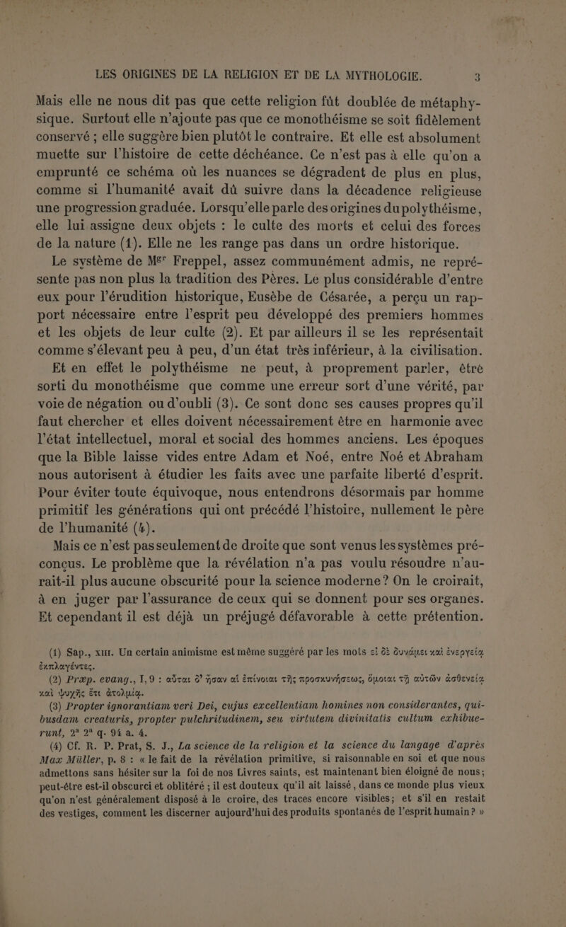 à certains paralogismes qui ont été effectivement commis. De la sorte nous procédons déjà à l’examen des systèmes proposés. C’est pécher contre la méthode comparative et même contre un transformisme modéré que de considérer le sauvage comme le fidèle représentant de l’homme primitif. L’état social dusauvage, malgré ses incohérences, est beaucoup trop compliqué pour être primitif. Chez lui, les règles des empêchements au mariage sont souvent plus enchevêtrées et en tout cas moins logiques et moins simples que celles du droit canon. Sa religion même, si pauvre dans le fond, est chargée de rites minutieux qui attestent un long développement. Le sauvage est donc au terme d’une évolution, mais d’une évolution manquée. Jamais la civilisation n’est sortie de la vie sauvage, pas plus que la vie sauvage n’est sortie de la civilisation, et l’expérience déjà lon- gue de leurs rapports marque assez combien elles sont incom- patibles. Il faut bien supposer dans l’homme primitif le germe de l’évolution réussie. D’après les règles mêmes du transformisme, deux espèces aussi nettement différenciées ne peuvent être issues l’une de l’autre. Comme l’a justement dit M. Renouvier (1) : « les races mères des grands peuples qui occupent encore la terre, et de quelques-uns qui ont péri après de fortes destinées remplies, se sont distinguées, dans les temps connus les plus anciens, par desdirectionsintellectuelles originales et constantes, liées à un état de moralité stable ». Au con- traire pour les sauvages : « Ce qui manque le plus à ces peuplades, au moins aux plus infimes, c’est quelque chose d’arrêté et de ferme dans l’imagination même, une certaine solidité de l’esprit ». Jevons n’a pas tenu assez compte de ce principe lorsqu’il affirme que l’homme ne serait jamais arrivé à semer les céréales ni à do- mestiquer les animaux sans un motif religieux (2). La raison, c’est que le sauvage n’a pas assez de prévoyance pour conserver des graines ou pour résister à la tentation de manger de la viande. Il suffisait pour cela d une certaine solidité d’esprit qu’on ne peut refuser sans preuve à l’homme primitif. Mais il est plus contraire encore à une saine logique de s’appuyer non plussur un défaut commun àtousles sauvages, mais sur le vice particu- (1) Philosophie analytique de l’histoire, Paris (1897), p. 3 s. (.2) Introduction to the IHstory of Religion, London, 1902, p, 113 ss.