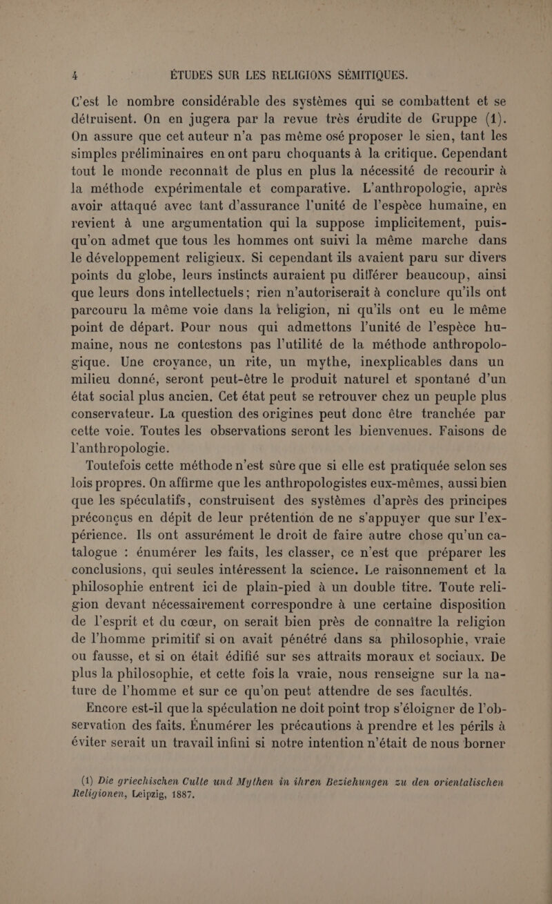 lier de certaines races. Par exemple, Lippert, après beaucoup d’autres, a attribue la religion à la peur : primas in orbe cleos fecit timor, et spé- cialement à la peur de la mort et du mort. Mais Gruppe (1) a pu lui reprocher d’avoir cherché ses exemples parmi des tribus particulière- ment avilies par la servitude ou demeurées isolées. La peur est telle- ment peu le sentiment général du sauvage, même en présence des forces surnaturelles, que d’autres anthropologistes admettent — par une autre exagération — que l’homme n’a pas hésité tout d’abord à tenter de les asservir à sa volonté. Il faut encore se garder avec soin d’attribuer à l’homme primitif une institution par cela seul qu’elle se trouve chez les sauvages à l’état sporadique. Les sauvages ont très peu d’institutions qui leur soient propres à l’exclusion des civilisés, et qui leur soient communes à tous. Leur accord est plutôt négatif; ils sont surtout les non-civilisés, opposés aux civilisés. Il est donc peu scientifique, par exemple, de faire du matriarcat, forme isolée de la famille, la forme primitive d’union qui résultait du rapprochement des sexes. Mais on a été plus loin; la première religion de l’humanité aurait été une religion qu’on avoue ne se rencontrer nulle part. On la postule précisément comme inférieure à tout ce qui existe et par conséquent bien faite pour l’homme primitif. Nous voulons parler de l’animisme pur. L’importance du sujet et le vague des termes obligent à entrer ici dans quelques détails. Le mot d’animisme se trouve déjà en germe dans les récits des pre- miers missionnaires : « Les sauvages se persuadent que non seulement les hommes et les autres animaux, mais aussi que toutes les autres choses sont animées », disait le P. Le Jeune (2). Les anthropologistes modernes insistent beaucoup sur cette conception de la nature et lui donnent le nom d’animisme. Il est d’ailleurs moins aisé de la définir avec précision. Est-il vrai que le sauvage ne distingue pas l’objet animé de l’objet inanimé? Mais alors il est au-dessous de l’enfant et presque de la brute. Il ne sert arien d’objecter que les savants eux-mêmes ne savent pas toujours où commence la vie ; la distinction essentielle des deux catégories n’en est pas moins nette. La principale raison apportée par quelques anthro- pologistes, c’est que le sauvage croit volontiers aux métamorphoses qui changent l’homme en bête, en plante ou en rocher, et ne s’étonne (1) Op. laud., p. 245. (2) Relations de la Nouvelle France, 1G3G, p. 109; Ap. L\ng, Myth, Ritual and Reli- gion, 2°éd., p. 57.