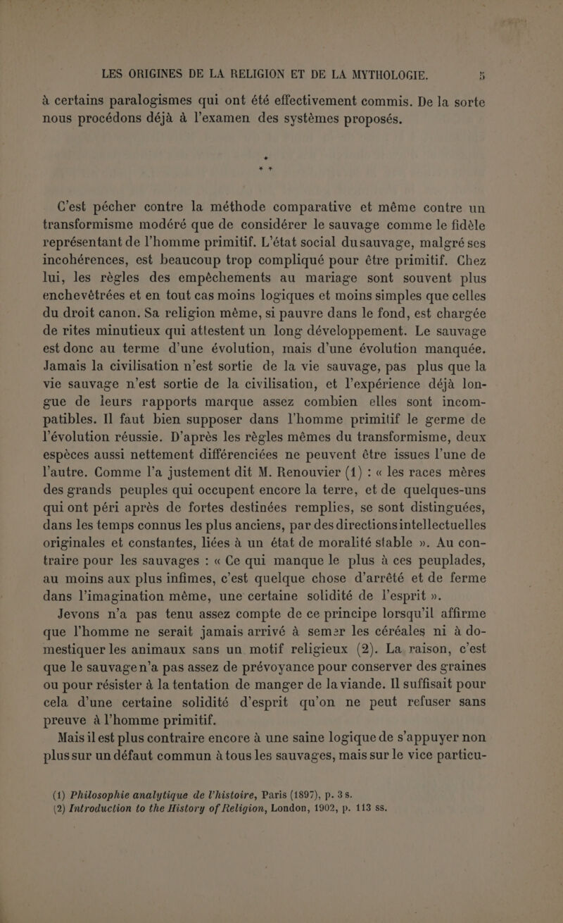 pas que les rochers aient engendré des hommes. Cela prouve bien que pour eux les limites qui séparent les règnes ne sont pas infranchissa- bles, nullement qu’elles n’existent pas. Le sauvage pense seulement que les objets inanimés eux-mêmes peuvent être mus comme s’ils vi- vaient; il ne distingue pas entre le principe intrinsèque du mouvement et ce qu’on pourrait qualifier d’animation factice venue du dehors. Ce qui lui échappe, c’est l’idée d’une union essentielle entre le principe vital et la matière; il pense que l’esprit est toujours libre d’errer çà et lè et d’occuper tel ou tel corps. Les idées sont confuses, mais tout cela ne sort point du domaine de la philosophie; le sentiment religieux n’est point en cause. Pour savoir quand il commence, il faudrait définir la religion, et ce n’est pas chose facile. La plupart des divergences de détail tiennent à un malentendu sur ce point fondamental. Tout le monde admet du moins qu’il n’y a pas de religion sans la croyance à des pouvoirs su- périeurs avec lesquels on peut nouer des relations. Mais plusieurs refusent de faire entrer dans la religion, comme élément absolument nécessaire, une certaine exigence morale. Il faut cependant reconnaître que tous ceux qui pratiquent la religion s’y croient obligés. Nulle part on ne se résout à l’observer par un choix libre et parce qu’elle procure des avantages dont on pourrait se passer. Les hommes reli- gieux ont toujours cru que les relations qu'ils souhaitaient entretenir avec la divinité étaient voulues par Elle, qu’Elle exerçait sur leur vie un certain contrôle et attendait d’eux certains actes. Toute religion contient donc une exigence, et une exigence morale, car la moralité d’un acte est indissolublement liée à l’idée d’obligation. Ceux qui nient que la religion ait des exigences morales, veulent sans doute dire que cette morale n’est pas toujours la nôtre, mais il importe peu en ce moment. La religion suppose donc dans l’homme une double créance : l’existence de pouvoirs supérieurs dont il dépend et qui exigent de lui certains actes et aussi la possibilité d’entrer en relation avec ces pouvoirs. Ces relations elles-mêmes constituent la religion (1). Il est donc impossible que l’homme ait rendu un culte à un objet, (1) La définition de Gruppe est insuffisante parce quelle suppose seulement que l'homme peut entrer en relations avec les pouvoirs supérieurs, tandis qu'en fait tous ceux qui sont re- ligieux croient qu’ils sont obligés de pratiquer la religion. Celle de Frazer est meilleure : « By religion, then, I understand a propitiation and conciliation of povvers superior to man wicli are believed to direct and control tlie course of nature and of human life » (Golden liough, 2e ed., I, 03). Le R. P.Prat, dansl’etude déjà citée, a noté que Tiele avait complété dans ce sens sa première définition. L’édition française (1880) disait : « La religion est le rapport entre l’homme et les puissances surhumaines auxquelles il croit », l’édition allemande (1893) ajoute : « et dont il se sent dépendant».