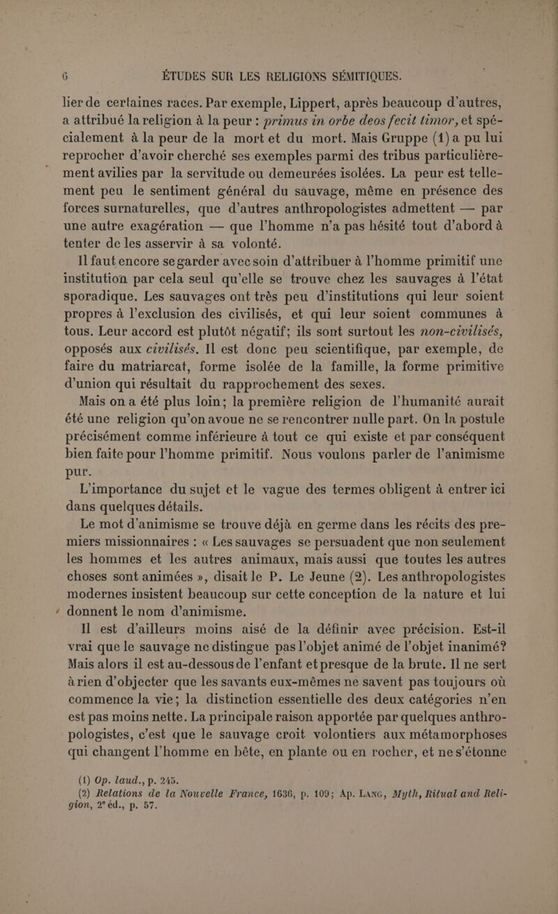 s’il ne le regardait comme investi, d’une façon quelconque, de qua- lités supérieures et d'un pouvoir supérieur au sien. Et en effet, si quelques savants s’obstinent à prétendre que certaines peuplades n’ont pas de religion — contre le sentiment qui prévaut aujourd’hui en anthropologie, — personne n’affirme que l’homme adore pour eux- mômes les objets naturels. Cependant on veut que l’animisme soit vraiment à la racine de tout sentiment religieux, il faut que l’homme ait commencé par l’échelon le plus bas, puisqu’on le contraint à évoluer dans un sens donné, et on a postulé l’adoration des objets corporels eux-mêmes. C’est le naturisme direct de A. Réville. Guyau propose panthé- lisme (1) : « le mot panthélisme, s’il n’était un peu barbare, exprime- rait mieux cet état de l’intelligence humaine, qui place tout d’abord dans la nature non pas des « esprits », plus ou moins distincts des corps, mais simplement des intentions, des désirs, des volontés inhérentes aux objets eux-mêmes ». Et cela est bien du moins strictement exigé, car enfin on ne peut proposer à l’homme primitif de s’agenouiller devant toutes les pierres, si elles n’ont quelque intention particulière à son égard. Les intentions, bonnes ou mauvaises, qu’on prête aux objets régleront sa propre conduite : « la nature est une société, les peuples primitifs voient des intentions derrière les phénomènes. Des amis ou des ennemis les entourent; la lutte de la vie devient une bataille en règle avec des alliés imaginaires contre des adversaires souvent trop réels ». Et lorsque Spencer objecte que la distinction entre les choses inanimées et les êtres animés est déjà très claire pour la brute, Guyau répond que l’homme primitif, comme l’enfant, envisage moins la na- ture des choses que l’intérêt qu’elles ont pour lui. Il n’y a que deux classes d’objets : « l’une est composée des objets qui leur veulent et leur font du bien ou du mal, l’autre de tous ceux qui ne leur veulent ou ne leur font ni bien ni mal; voilà la grande distinction primitive (2) ». A ce compte-là, on s’expliquerait encore le culte des grands fauves, même celui des animaux qui nourrissent l’homme de leur lait, à la rigueur celui des plantes. Mais il faut avouer que les pierres ont rare- ment l’occasion de témoigner à l’homme hostilité ou sympathie. Elles seraient donc au dernier rang de l’échelle. Et pourtant le fait est pré- cisément contraire aux conclusions de la théorie. La pierre a reçu plus d’hommages que l’animal. Et il ne s’agit pas même d’une pierre gran- diose, d’un écueil dangereux; ces cas sont très rares. Ge qu’on adore, (1) L’irréligion de l’avenir, p. 31. (2) Op. laud., p. 32.