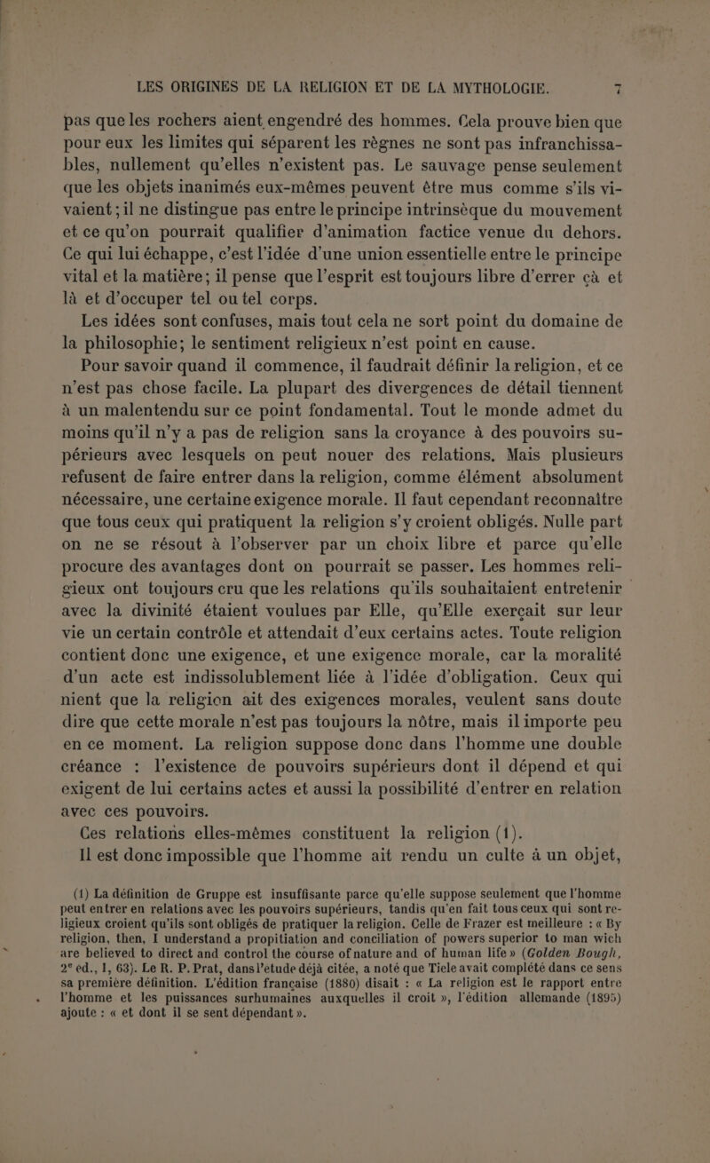 c’est la pierre fétiche qu’on peut mouvoir aisément, et par consé- quent ce ne sont point ses vertus qu’on révère, mais l’action de l’esprit qui s’v joint d’une manière factice. Ce ne sont point non plus les plantes utiles et les plantes vénéneuses qui reçoivent le plus de culte, et les animaux ne sont point non plus adorés en raison pro- portionnelle de leur utilité ou de la terreur qu’ils inspirent. Il doit y avoir dans l’argument quelque défaut, et peut-être ce défaut n’est-il pas difficile à découvrir. L’homme s’accoutume trèsvite à cons- tater que certains objets agissent toujours de la même façon. Les ani- maux eux-mêmes s’habituent aisément au passage du chemin de fer. D’où la notion très élémentaire des actions normales ou naturelles et de ce qui est extraordinaire. Le sauvage peut très bien considérer cer- taines actions comme voulues et cependant ne point s’en préoccuper, ni pour les éviter, ni pour les provoquer, sûr qu’elles se produiront d’elles- mêmes. Leur raison d’être lui échappe aussi bien que celle des actions extraordinaires, mais elle n’éveille pas son attention. Ce qui l’étonne, c’est un effet inattendu ou tout à fait grandiose. Il lui semble alors que l’agent est sorti de son naturel ou plutôt qu’il a affaire à un agent étran- ger ou très puissant. Et c’est alors seulement que peut naître le vague sentiment d’une force supérieure et libre. Il faut donc nécessairement, pour que le sentiment religieux ait un objet proportionné, que cet objet n’agisse pas toujours de la même façon, c’est-à-dire que son intervention, souhaitée ou redoutée, puisse être implorée ou conjurée. En d’autres termes, et sans employer du premier coup le mot de surnaturel, il faut que l’action qui pèse sur l’homme ou le favorise ne soit pas considérée comme naturelle, mais comme artificielle. Et c’est aussi ce que reconnaît Guvau, mais où il tombe dans une contradiction manifeste (1) : « L’homme connaissant l’art du feu verra, par exemple, d’un tout autre œil que l’animal une forêt embrasée par la foudre : l’animal se sauvera sans autre sentiment que l’épouvante ; l’homme supposera nécessairement l’existence d’un allumeur procédant en grand comme il procède lui-même. De même, si tous deux rencontrent une source d’eau bouillante, ce phénomène dépassera trop l’intelligence de 1 animal pour le frapper vivement; au contraire, l’homme, habitué à faire chauffer l’eau sur le feu, imaginera un chauffeur souterrain. Tous les phénomènes naturels tendent ainsi à apparaître comme artificiels, pour l’être qui s’est une fois familiarisé avec les procédés de l’art ». On ne pouvait rien écrire de plus serré et de plus décisif contre l’animisme direct ou le naturisme. 11 ne semble