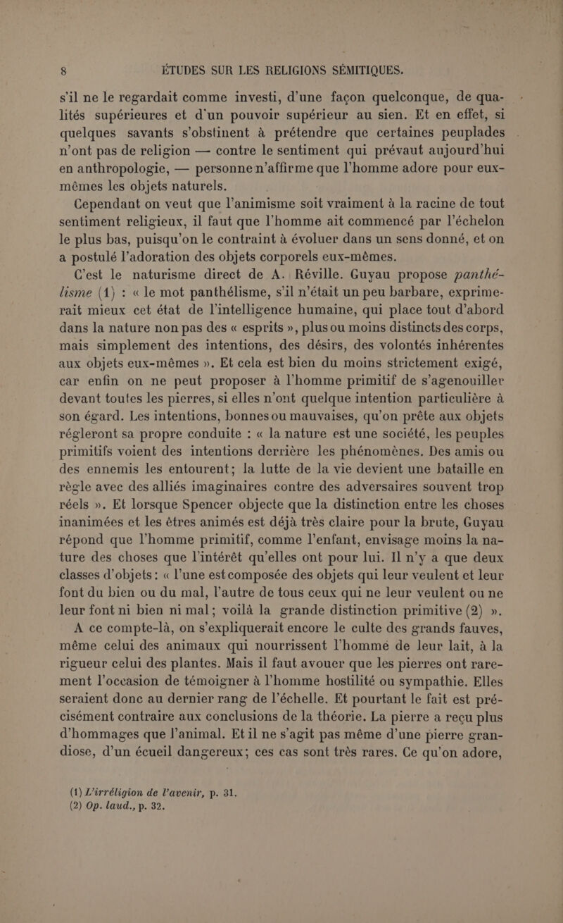 pas d’ailleurs que cet esprit si merveilleusement doué et si lamentable- ment dévoyé s’en soit rendu compte, car il conclut (1) : « Étant donnée l’expérience incomplète de l’homme primitif, il avait parfaitement rai- son d’attribuer la conscience et l’intelligence à la nature, il ne pouvait faire autrement ». Mais en vérité il ne s’agit pas ici de la nature, ni d’actions naturelles ; Guyau avait reconnu un allumeur et un chauffeur et des actions arti- ficielles, parce que l’homme, en présence de résultats anormaux, con- cluait à des agents agissant en grand. Aussitôt que l’homme a agi avec art, il a conclu à des agents semblables à lui? Mais c’est cela même. Et ce sont ces agents qu’il a adorés, lorsqu’il les a supposés puissants, à juger par leurs effets. Quelle que soit donc proprement la philosophie du sauvage, qu’il admette ou non pour les pierres une âme semblable à la sienne, il est certain qu’au point de vue religieux il ne tient compte que d’êtres semblables à lui par l’intelligence et la volonté, qui peuvent agir libre- ment dans la nature en s’unissant plus ou moins étroitement aux corps. Ces êtres sont généralement nommés des esprits, mais il n’est pas nécessaire du tout pour affirmer leur existence de posséder la notion d’esprits distincts de la matière et distincts les uns des autres. Quel- qu’un qui allume n’est pas nécessairement distinct de quelqu’un qui chauffe, puisque le même homme peut faire ces actions et beaucoup d’autres. La répartition de toutes les actions de la vie entre autant de divinités distinctes telle qu’elle figure dans les Indigitamenta romains suppose une analyse beaucoup plus développée que la simple constata- tion d’une force supérieure à celle de l’homme, et qui n’est pas non plus purement naturelle, puisqu’elle agit d’une façon anormale. Ici l’argument de Guyau, séparé de ses conclusions, nous parait décisif contre le spiritisme d’Herbert Spencer. D’après le savant anglais, l’idée des esprits distincts est le germe de la religion elle-même. Elle s’est formée par la vue de la mort. Chez le sauvage l’habitude machinale étouffe l’intelligence. Rien ne l’étonne. Il est incapable de projeter l’idée d’un esprit dans les choses, il faut qu’il fait construite par sa propre expérience. Cette expérience est celle de la mort. C'est par assi- milation aux esprits des morts que les forces de la nature ont été conçues comme des personnes. — On a opposé que le culte des morts n’était jamais si exclusif qu’il ne s’associât au culte des forces natu- relles; qu’il était impossible de concevoir comment des forces natu- relles ont été regardées comme des âmes. — L’objection ne parait pas