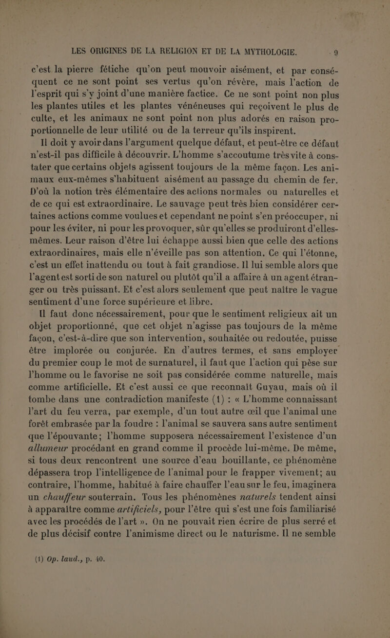 tout à fait fondée, si on s’en tient aux faits. On lit par exemple chez un observateur très consciencieux (1) : Pour les Nco-Calédoniens, « les éclairs ne sont autre chose que le terrible clignement des yeux des chefs, le bruit du tonnerre est le grondement de leurs voix, et les sil- lons de la foudre sur les arbres et les rochers sont les traces de leurs ongles ». Lorsqu’une fois les attributs de la divinité sont attribués à un être, quel qu’il soit, il faut s’attendre aie voir exercer l’empire bien au delà de sa sphère normale. Mais la difficulté est de se faire reconnaître cet empire. C’est ici que Spencer a échoué. Il est déjà assez malaisé de rendre compte de l’opinion universelle à la survivance des âmes. Quelles preuves ont influé sur les hommes anciens? d’où vient une foi si solidement enracinée? Plusieurs raisons ont été alléguées. En son- geant d’un défunt, on a pu confondre le fantôme imaginaire avec le parent pleuré qui vivait donc encore; et ces mêmes songes en transpor- tant l’homme aux pays lointains ont pu suggérer l’idée de l’indépen- dance de l’esprit. On peut encore faire la part aux phénomènes plus ou moins reconnus de suggestion et de télépathie. Surtout l’instinct de conservation a dû faire son œuvre, et devant un cadavre inanimé on a pu faire ce raisonnement très simple, qui frappe encore bien des gens, que le corps ne vivait donc pas par lui-mème, puisqu’il demeure in- tact, mais inerte, depuis que le principe de vie l’a quitté. Aucune de ces raisons ne pouvait faire supposer que le mort eût acquis par là même un pouvoir redoutable aux vivants. Tout au plus pouvait-on considérer comme investie d’une puissance vraiment surnaturelle l’âme de quelque sorcier, habile à faire tomber la pluie; mais quoi- que les sorciers ressortissent plutôt à la magie qu’à la religion, ils sont cependant déjà les agents d’une influence surnaturelle. En fait, le culte des morts n’est vraiment très développé que chez certaines peuplades qui ne sont ni civilisées, ni au plus bas degré social, et il n’a pas les ca- ractères d’une institution fondamentale et primitive dans le dévelop- pement religieux. Le néo-évhémérisme de Spencer est demeuré presque isolé (2). On préfère maintenant chercher l’origine de la religion dans la magie. Nous avons volontiers reconnu avec Guyau que le sauvage se représente le monde comme mu par des agents plutôt que par des (1) Mœurs et superstitions des Néo-Calédoniens, par le P. Lambert, S.M., Nouméa, 1900. (2) On peut concéder cependant que la survivance des âmes a pu influer beaucoup sur l'idée qu’on devait se faire du pouvoir d'apparence surnaturelle qui éclatait partout dans le monde. Rien n'exigeait d’abord qu’on le considérât comme l’attribut d’êtres distincts. Mais lorsqu’on eut admis la possibilité pour les âmes d’exister sans les corps, il ne répugna pas de peupler le monde d’esprits invisibles; c’est le spiritisme ou le polydémonisme.