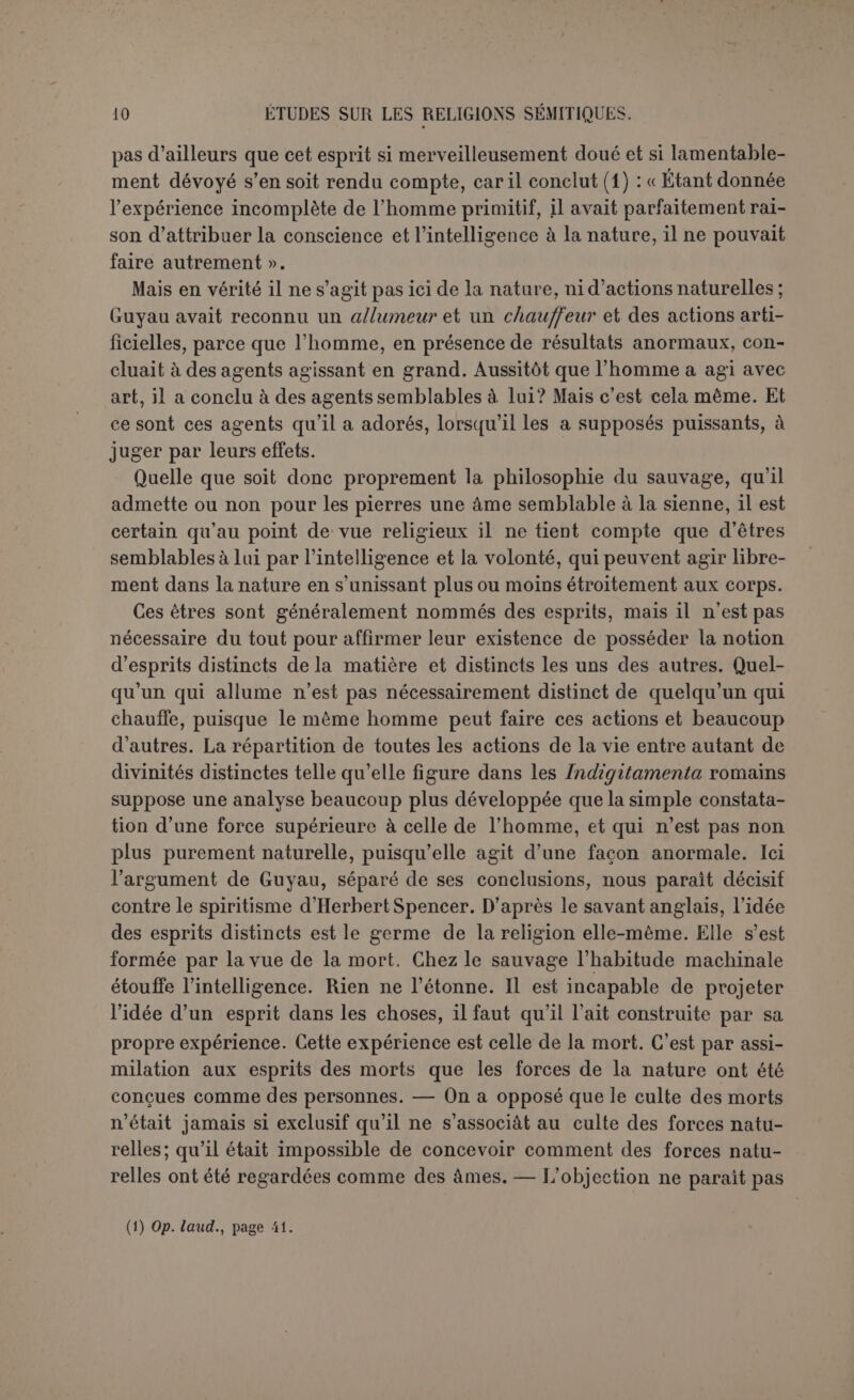 causes intrinsèques et des actions mécaniques; et il est assez probable qu’il les a conçus à sa propre image, telle qu’il l’imaginait après la mort, comme le veut Spencer. En présence d’une action puissante, redoutée ou désirée, l’homme a reconnu un agent investi du pouvoir de l’aider ou de lui nuire. Son premier mouvement a-t-il été de l’im- plorer ou d’essayer de le réduire? Quelques savants prétendent que l’homme n’a d’abord tenté ni l’un ni l’autre. La loi même de l’existence l’obligeait à s’emparer des forces de la nature ou du moins à lutter contre elles. Dans cette foule d’esprits qui peuplaient le monde, il s’attribuait un pouvoir aussi étendu que celui qu'il recon- naissait aux autres et il l’exerçait par la magie. La magie n’avait donc rien de religieux. Elle allait directement aux objets sans passer par aucun intermédiaire. Pour faire pleuvoir, l’homme provoquait la pluie. C’était une fausse science, mais le début de la science, non de la religion. La recette procédait uniquement de deux principes ration- nels, mal compris, mais féconds en eux-mêmes. Le semblable produit le semblable, donc pour faire pleuvoir il faut asperger le sol : c’est la magie imitative; l’action qui atteint une partie agit sur le tout, pour nuire à une personne il suffit d’avoir un peu de ses ongles et de ses cheveux : c’est la magie sympathique. Tout d’abord l’homme appliqua ses recettes avec une témérité folle, croyant sincèrement qu’il aidait le soleil à parcourir sa course. Avec le temps il s’aperçut que certains effets dépassaient son pouvoir, il leur reconnut un caractère surna- turel et les esprits les plus éclairés regardèrent comme une chimère la science à laquelle les couches les plus basses de la population conti- nuaient de recourir. D’où l’hostilité entre la magie et la religion, celle- ci professant la nécessité de la prière et du sacrifice. D’autres savants ne mettent pas entre la magie et la religion une différence aussi fonda- mentale, mais leur conclusion est la même quant à leur ordre chrono- logique. La magie est, dit-on, une forme inférieure de religion, celle des peuples les moins civilisés, elle a donc précédé la religion pro- prement dite, qui n’a même pu prévaloir qu’avec le développement de la civilisation. Nous devons examiner les deux hypothèses. Est-il vrai d’abord que la magie prétende exercer directement son empire sur les choses, sans l’intermédiaire d’aucun esprit ? Nous voudrions faire aussi large que possible la part des faits allégués par Frazer (1). Quelques rites, tellement disproportionnés avec l’effet attendu que nous les qualifierons sans hésiter de magiques, (J) Golden Bough, I, ch. i.