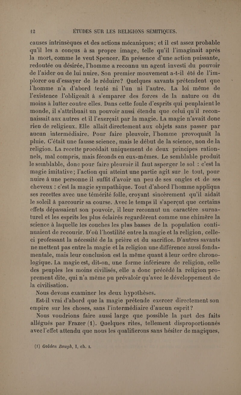 des faits observés que la magie est la religion des non-civilisés : elle a donc dû passer la première. D’autant qu’entre la magie et la religion il n'y a pas de ligne de démarcation précise. On dit très justement que la magie prétend exercer une coercition efficace sur les esprits tandis que la religion les implore. Mais le magicien, en s’efforçant de contraindre les esprits, essaye aussi de les séduire, et les grandes religions les plus authentiques, comme celles de l’Inde, semblent bien attribuer au sacrifice une vertu efficace par elle- même et sur les dieux. Nous reconnaissons volontiers que la magie ressemble plus à la religion qu’à la science, parce que la science agit sur les corps tandis que la magie a aussi la prétention d’atteindre les esprits, mais il demeure entre la magie et la religion une différence fondamentale, et nous refusons de confondre deux institutions aussi radicalement distinctes pour la seule raison que les limites sont parfois mal tra- cées et qu’elles ont été franchies. Loin de dépendre des esprits, la magie prétend les contraindre; dès lors, ou bien elle reconnaît le pouvoir supérieur des esprits, et s’attaque à de véritables dieux et sa prétention est insensée, ou bien elle ne traite qu’avec des pou- voirs occultes, inférieurs en puissance et en bonté. Elle a une petite idée des forces surnaturelles tandis que la religion a du divin une grande idée. Ce n’est en apparence qu’une question de plus ou de moins, ce qui explique que les limites sont flottantes; c’est une question de sens moral et religieux et c’est pourquoi il y a un abîme entre la magie et la religion. Maintenant, qui oserait affirmer que l’homme a commencé par avoir une petite idée des forces surnaturelles? que dépourvu de presque tous les moyens de lutter contre les énergies mystérieuses de la na- ture, sa première idée a été de les asservir ? qu’il a eu recours à la re- cette magique avant d’épancher son cœur dans la prière ? Il est cer- tain en tout cas que nulle part une grande religion n’a évolué de la magie, tandis que les exemples ne sont pas rares de superstitions grossières, plus ou moins entachées de magie, qui se sont étendues, plantes parasites, sur les religions les plus spirituelles, comme le Christianisme lui-même. Nous emprunterons seulement à M. Halévy un exemple tiré du Ju- daïsme : « Celui qui habite la Palestine vit sans péchés; il est assuré d’avoir sa part au paradis, et celui qui y est enterré est comme s’il avait son tombeau sous l’autel. Cette prérogative s’étend jusqu’aux vête- ments du grand prêtre, l’intermédiaire principal des rites de propitia- tion. D’après une Agada, la tunique et le caleçon portés par le grand