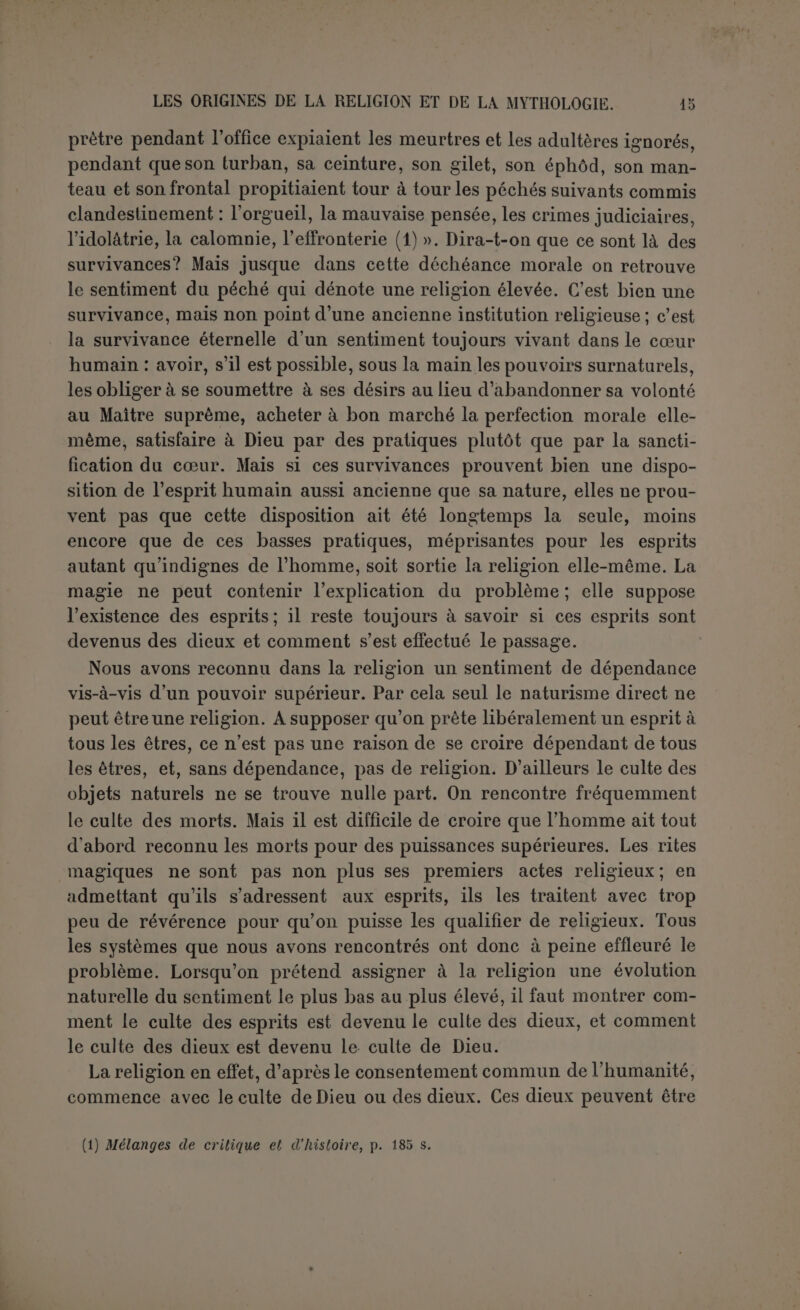Wellhausen a mieux compris où était le point délicat (1). Il se de- mande d’abord si la conception religieuse des Sémites ne serait pas le dualisme sexuel? Mais il objecte que le mariage du dieu et de la déesse est en somme récent, qu’à l'origine les dieux n’allaient pas par paires. Les déesses ne conçoivent pas, n’enfantent pas ; elles étaient à l'origine le dieu unique de certaines tribus, aussi bien qu’un dieu masculin ailleurs. Il faut donc remonter à l’animisme, entendu dans le sens du polydémonisme, car les démons sont la plus simple pro- jection du sentiment du divin qui est naturellement inexplicable. Les démons, les djinn sont une collectivité cachée, comme l’indique la ra- cine du mot (2). Moralement inditférents, ils nuisent ou se rendent utiles selon qu’ils sont amis ou ennemis ; ils habitent les endroits sombres, les déserts, mais ils sont aussi partout et remplissent le monde de leur troupe. On les rend responsables de tout ce qui n’est pas selon le cours des choses; l’homme impuissant, la femme stérile, le cataleptique, subissent leur influence maligne, le fou est en puissance de djinn, il est madjnoun. Comment ces démons sont-ils devenus des dieux? Comme démons ils sont anonymes et ne reçoivent pas le culte : « Aus- sitôt qu’on s’approche d’eux et qu’on leur rend un culte, ils passent au rang des dieux... Ils sortent de l’obscurité de la pure espèce et de- viennent des individus... Veulent-ils que les hommes fassent de leur demeure un lieu de culte, ils y apparaissent et se manifestent à eux en leur nommant leur nom... Ce n’est qu’en connaissant leur nom qu’on peut agir sur eux et les invoquer... (3) ». Avec le nom, le culte com- mence ; avec le culte, une alliance avec la tribu. Le sacrifice créa une fraternité par le sang entre eux et leur communauté, la race ouïe clan de leurs adorateurs. Ils deviennent les patrons ou même les ancêtres, se font humains et moraux, en un mot grandissent et se dégagentpeu à peu des liens qui les attachaient à la nature. Ayant ainsi monté, rien ne s’oppose à ce qu’on les combine avec les manifestations célestes; mais tout en devenant le dieu du ciel ou la déesse du so- leil, ils conservent leur caractère historique, celui qu ils tiennent de leui union avec leur communauté. Smend (4), qui adopte celte théorie et la résume en quelques mots, ne fait allusion qu’à un seul cas de la révélation d un nom divin, c’est celui du Buisson ardent (Ex., ni, 5). Et en ehet la suggestionsi ingénieuse de Wellhausen n’est guère que 1 application à tousles Sémites d’une révélation faite à Israël. C’est-à-dire (1) Reste arabischen Heidentums, 2e éd., p. 208 ss. (2) Djinn, pluriel collectif de la racine djanna, « couvrir, cacher ». (3) Reste..., p. 213. (i) Lelirbuch der alltestamentlichen Reliçjionsgcschichtc, 2“ éd., p. 22. RELICIONS SÉMITIQUES. 0