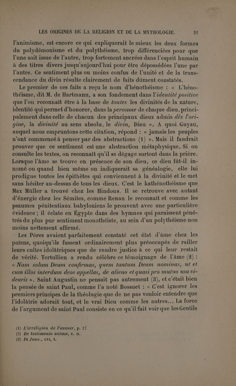 que la religion tire son origine d’idées simples (1), « accessibles aux intelligences les plus primitives ». Mais s’il est des abstractions savantes, il en est de spontanées et qui découlent de la nature de l’homme. Lang a dit excellemment (2) : « Aussitôt que l’homme eut l'idée de « faire » des choses, il put conjecturer un faiseur de choses que lui-même n’avait pas faites et ne pouvait pas faire ». Il n’y a pas en cela l’ombre de métaphysique transcendante, et-c’est beaucoup plus simple à trouver que la notion des esprits. Si l’homme primitif a partagé l’erreur du sauvage qui regarde les actions plutôt comme artificielles que comme mécaniques, qui suppose plutôt des volontés que des lois et des agents que des forces, cette erreur même n’a pu être un obstacle invincible à une notion raisonnable de la divinité. Il suffit qu’admettant des chauffeurs et des allumeurs en grand, il se soit demandé une fois s’il n’y avait pas quelqu'un qui agissait en très grand. Et l’anthropologie a déjà répondu que les sauvages les plus abjects se sont posé la ques- tion. M. Tylor a objecté que l’existence du monothéisme primitif est contraire àtoutle principe de l’évolution. Il faudrait supposer une race de demi-civilisés : les uns auraient progressé, les autres seraient tom- bés dans l’état sauvage. Nous ne supposons aucune civilisation chez l’homme primitif, mais il faut lui reconnaître des facultés rationnelles, si peu exercées qu’on les suppose. Et, en fait, le sauvage lui-même possède une notion plus voisine du monothéisme, plus salutaire à la moralité et à l’ordre social que la brillante mythologie de la Grèce. Nous demandons seulement pour l’homme primitif une certaine solidité de l’esprit et ces quelques idées simples que Renan abrite sous la tente du nomade et qui ne sont pas la civilisation. En excluant la civilisation et la métaphysique, le monothéisme pri- mitif a repris faveur dans la science anthropologique. Jevons a donné les raisons qui le rendent vraisemblable; il ne considère pas comme impossible « qu’une sorte de monothéisme latent ait, dès l’origine, existé au sein même de cet apparent émiettement de la divinité que manifestent les croyances et les pratiques de l’animisme... dès lors le progrès religieux peut être considéré comme ayant beaucoup moins consisté en la découverte de conceptions et de sentiments nouveaux qu en une conscience de plus en plus délicate et déliée des émotions et des idées qui vivaient dès l’origine dans la pensée humaine, mais en- veloppées encore et obscures (3) ». M. Marillier, auquel nous emprun- tons ces lignes, ajoute pour sa part : « Nous pourrions accepter comme (1) Nous n’ajoutons pas « et vagues » ; op. cit-, p. 2. (2) The making of Religion, 2' éd. (1900), p. x. (3) Jevons, d'après Marilliek, Revue de l'histoire des Religions, WW, p. 330 ss.