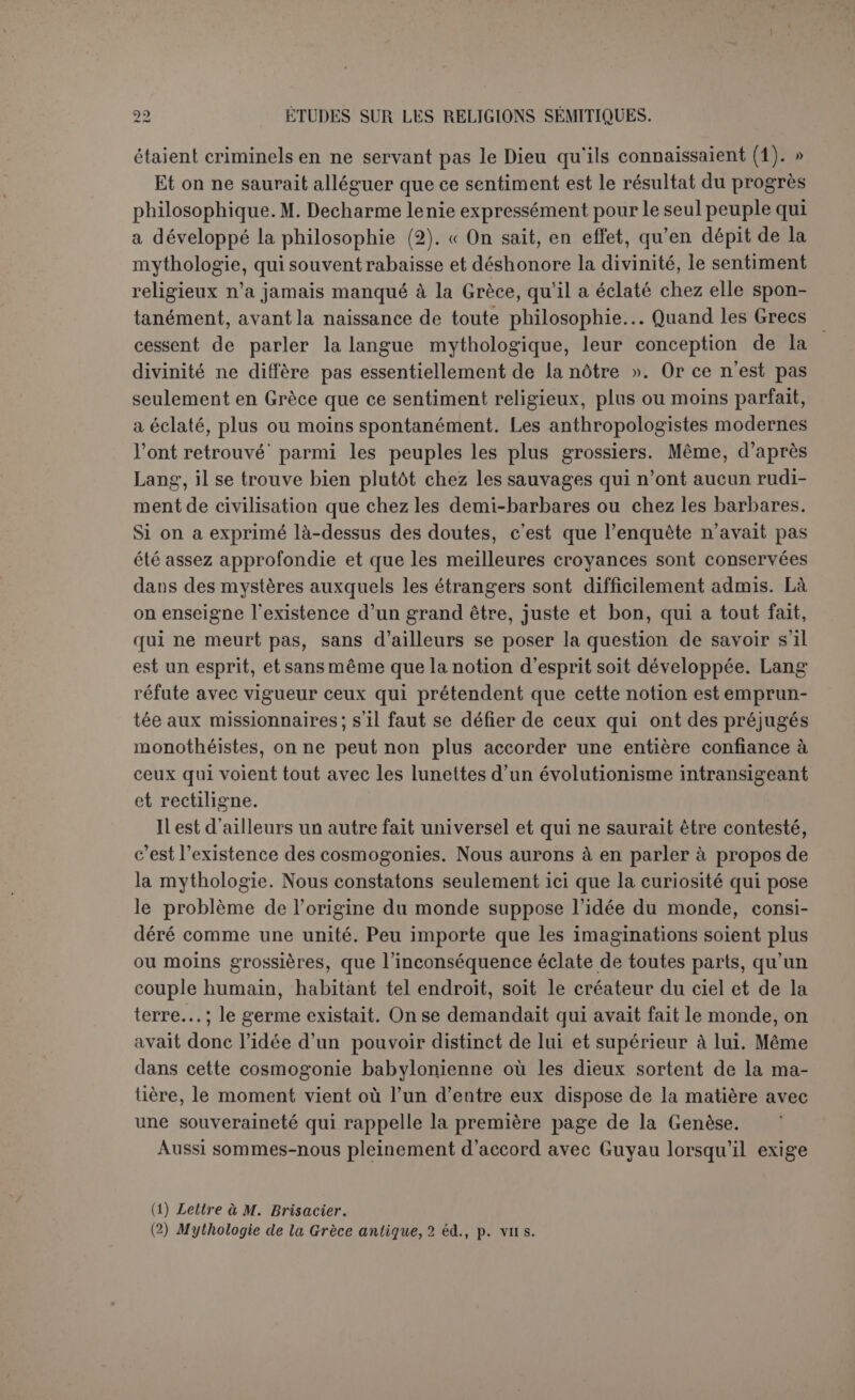 probable l’hypothèse que clans certains cas, du moins, le passage s’est fait directement de la foi naïve et mal définie en un Protecteur et un Ami, puissant et secourable, au monothéisme conscient et éclairé de notre temps, et à cette hypothèse l’étude de la religion hébraïque semble apporter une réelle confirmation ». Mais ici le problème change de face. Ce cas de la religion hébraïque, que Marillier fait rentrer tout doucement dans le développement général, est cependant unique et tellement différent des autres qu’il faut bien le dire transcendant. Si le monothéisme des Hébreux est, d’après eux-mêmes, le fruit de la ré- vélation, ne pourrait-on en dire autant du monothéisme primitif? Puisque nous sommes sur le terrain de l’anthropologie, tenons compte de tous les faits observés. Lorsqu’il s’agit d’ordonner la genèse des formes religieuses, il ne faut point s’inquiéter seulement du polythéisme et du polydémonisme, il faut aussi rendre compte de l’origine du monothéisme imparfait qu’on rencontre partout. S’il n’é- tait qu’une opinion philosophique, on le rattacherait à tel ou tel mou- vement historique de la pensée; mais il est antérieur à la philosophie et le témoignage spontané de l’âme religieuse. L’école évolutioniste ne sera pas embarrassée; sa formule explique tout. Toute forme supérieure sort nécessairement d’une forme infé- rieure, le monothéisme est sorti du polythéisme, comme le po- lythéisme est sorti du polydémonisme. Malheureusement pour la for- mule, s’il est impossible de montrer comment l’idée d’un dieu a évolué de l’idée d’un esprit, il est encore plus impossible de retrouver dans l’histoire un seul cas de monothéisme issu du polythéisme. On a vu, il est vrai, les dieux grandir avec leurs adorateurs. La su- prématie de Babylone a fait de Mardouk le roi des dieux, la gloire de Thèbes s’est projetée sur Amon. Mais il y a loin de cette hiérarchie politique des dieux, non pas seulement au monothéisme pur, mais même au sentiment du divin que respire l’hénothéisme. Bien de plus simple que l’organisation d’un Panthéon avec un chef, rien de plus stérile au point de vue religieux. Lorsque ces faits se sont produits, les dieux avaient déjà des traits de caractère nettement dessinés, la mythologie avait fait son œuvre. Ce n’est pas le monothéisme, mais une combinaison artificielle qui ne donnait au roi des dieux qu’un rang d’honneur au-dessus de ses pairs, déjà fortement humanisés par leurs passions et par leur histoire. L’évolution du polythéisme en mo- nothéisme est donc un pur postulat. Au contraire le fait de la multipli- cation des dieux est souvent constaté par l’histoire et il ne s'explique que trop aisément. Parmi un grand nombre de tribus presque sauvages, les esprits seuls