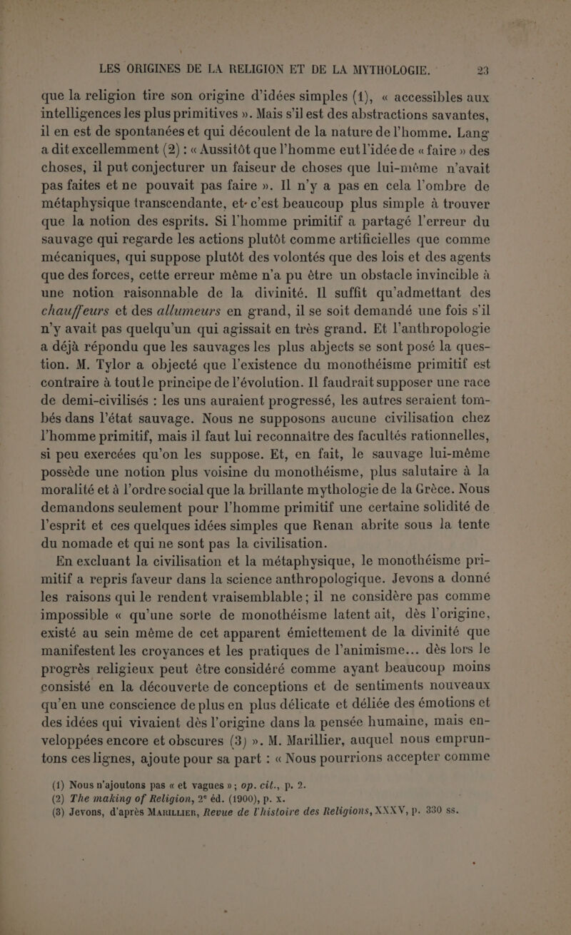 reçoivent un culte. On connaît l’existence d’un dieu bon, mais on ne sait comment le prendre : il n’a besoin de rien. Les esprits sont sans cesse affamés de nourriture et ils ont soif de sang. L’homme a toujours une terreur instinctive à la pensée d’aborder le grand Auteur du monde. Dans la religion catholique qui fait une large part à ce sentiment, qui admet un Médiateur et l’intercession des saints, il faut que l’auto- rité lutte sans cesse contre la tendance qui frustrerait le Créateur du culte qui n’est dû qu’à lui. Or sans une Église, pas de règle de foi (1). L’humanité était donc exposée à s’éloigner du Dieu véritable en multipliant les dieux de son choix. Cette multiplication résulte d’ailleurs du simple fractionnement des groupes sociaux. Chacun veut avoir son dieu. Renan a raillé agréable- ment le roi de Prusse qui avait toujours à la bouche unser Goit et Lang rappelle que Milton, lui aussi, admire ce que Dieu a fait avec ses Anglais. A défaut d’un dieu particulier, les peuples modernes veulent du moins avoir leur Église, sans comprendre que l’unité de l’Église est le reflet et aussi la garantie de l’unité de foi au sujet de Dieu. Après que les tribus sémites eurent ainsi partagé leur El en plusieurs dieux différents, la scission fut irréparable. Lors même que de grands États fondés par la conquête furent parvenus à cimenter l’union politique la plus étroite, les dieux ne fusionnèrent pas toujours. Sans doute il y eut du déchet. Quand les dieux avaient les mêmes attributs, on se contentait d’un seul. Même les petits peuples furent exposés à voir disparaître leurs dieux dans la tourmente. Mais d’une façon générale, le nombre des dieux ne cessa de croître. Il augmentait fatalement toutes les fois que des tribus se réunissaient volontairement pour former un État; il augmentait le plus souvent lorsque l’union était le résultat de la conquête. Les vainqueurs négligeaient souvent de rendre hommage aux dieux des vaincus; ils affectèrent même de les mépriser; mais rarement les vaincus abandonnèrent les dieux du pays et plus d’une fois les vainqueurs se plurent à leur rendre hom- mage. Rien de plus connu que ces faits, mais pourquoi fermer les yeux à une vérité banale à force d’être répétée? Le monothéisme ne sort pas du polythéisme, comment est-il donc entré dans le monde? Assurément l’histoire seule, en dehors de l’histoire sacrée, ne nous permet pas de conclure avec certitude à une révélation primitive sur 1 unité de Dieu. Et cela pour la raison bien simple que l’homme peut (I) (’est ce que reconnaît très bien Gruppe dont les protestants pourront méditer l'expres- sion nerveuse : « Ohne Hiérarchie isl eine Dogmatik als allgemein gültiges Glaubengesetz unmôglich » (op. laud., p. il).