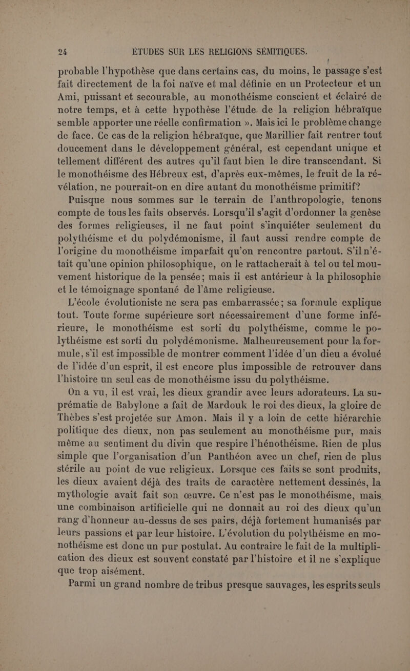 acquérir cette notion par scs seules forces. Quand nous la rencontrons, nous ne pouvons donc rien conclure sur son origine. Si cependant on considère que, plus ou moins latente dans toute l’humanité, elle ne s’est développée nulle part — sauf la même exception de l’histoire sacrée, — qu’elle s’est plutôt obscurcie sur bien des points, que là où elle s’est conservée et où elle a porté ses fruits, c’est plutôt par voie de trans- mission dans les mystères que par enseignement philosophique, on regardera comme très probable que le germe de cette idée a été déposé par Dieu lui-même dans le cœur de l’homme. Avec quelle clarté, c’est ce que nous ne pouvons pas dire : il y a lieu d’attendre d’un Père si bon qu'il l’a révélée telle qu’elle pouvait être le plus utile à l’homme et en conformité avec ses facultés et ses besoins. Et en tout état de civi- lisation, puisque la nature de Dieu nous est inéluctablement cachée, ce qu’il nous importe le plus de savoir, c’est qu’il existe, et qu’il est juste et bon. Au surplus, surtout lorsqu’il s’agit de croire à la bonté et à la justice de Dieu, on n’explique rien complètement sans la grâce dont M. Blondel a si bien décrit les effets (1) : « Alors surgissent, en l’absence même de la Révélation positive, des sentiments et des objets qui ont confusément Dieu pour objet. Ces ébranlements intimes se tra- duisent invinciblement par des embryons d’idées dogmatiques. Ces conceptions, si rudimentaires, si grotesques qu’on les suppose, ne sont pas absolument mauvaises ou fausses; elles ne le deviendraient que si, par une idolâtrie de leur imparfaite clarté, elles stérilisaient la recherche au lieu de lui servir d’appui provisoire et empêchaient la piété intérieure de s’éclairer et de s’épurer ». Ces mouvements de la grâce continuaient en quelque sorte l’assis- tance spéciale donnée au premier homme. Ils se rattachaient aisé- ment à la révélation primitive. Les découvertes de la paléontologie et de l’histoire ont reculé beaucoup l’apparition de l’homme sur notre planète; on ne comprend plus aisément la tradition fidèle d’histoires détaillées, mais cette difficulté n’existe pas pour une vérité très sim- ple que la raison eût pu fournir et qu’elle acceptait du moins volon- tiers. Mais notre but en ce moment est moins de fournir des arguments à la révélation primitive que de nous affranchir de la tyrannie de l’animisme évolutif, qui prétend expliquer l’origine des religions. Et là nous pouvons nettement conclure. La philosophie a voulu sans succès prouver que la religion primitive était le culte des objets na- turels ouïe culte des morts. Dire que la religion est sortie delà magie, (1) Revue du Cleryé français (1902), t. XXIX, p. C3G.