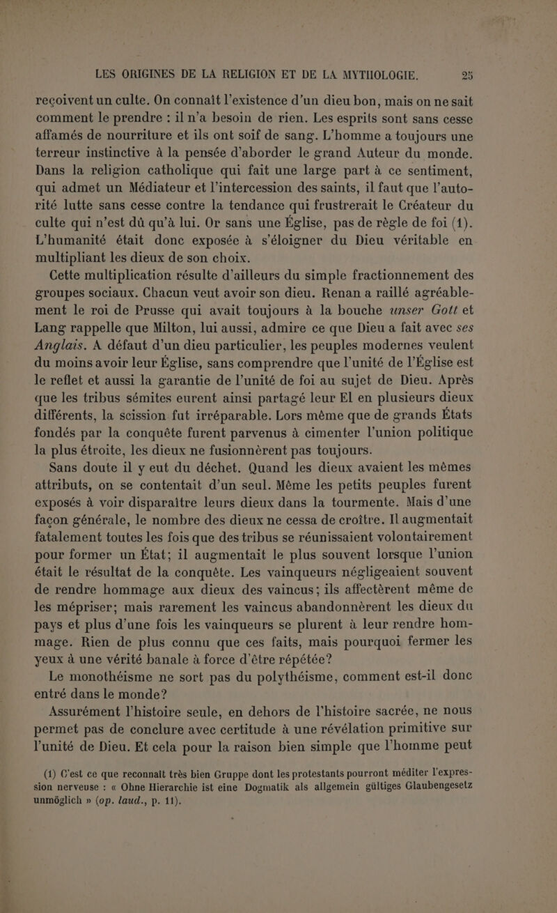 c’est seulement soutenir que les esprits ont pu devenir des dieux. C’est à ce moment qu’on a fait intervenir l’histoire; on a essayé de montrer comment le polydémonisme est devenu le polythéisme et comment le monothéisme est sorti éventuellement de l’un ou de l’autre. L’his- toire répond que jamais le monothéisme n’est sorti du polythéisme et ne constate pas non plus que le polythéisme soit issu du polydémo- nisme qui n’existe jamais seul et qui n’est même pas un sentiment religieux. Partout, en fait, les idées religieuses sont comme imbibées d’un sentiment profond de la supériorité propre au divin. Cette idée, qui suppose que le divin est unique, est simple, accessible aux intel- ligences les moins cultivées; rien n’empêche de conclure qu’elle est aussi vieille que l’humanité, quoique la pente générale de l’histoire suggère que l’humanité n’est pas arrivée d’elle-même à la préciser dans le concept de l’unité de Dieu. D’autre part, nous sommes bien éloigné de méconnaître le rôle de l’animisme, considéré comme un rudiment de réflexion philosophique, dans l’ensemble si complexe des phénomènes religieux. Nous demandons seulement qu’on le mette à sa place. Son rôle, prépondérant dans la mythologie, est secon- daire dans la religion. Toutefois cette philosophie erronée a pu naître de très bonne heure et n’est pas plus une dégénérescence du mono- théisme qu’elle n’en est la racine première. Mais on comprend très bien, avec ces deux éléments, la formation du polydémonisme et du polythéisme. Ce n’est que l’application aux esprits, qui sont censés mouvoir toutes choses, d’une portion plus ou moins considérable de ce qu’on attribuait plus ou moins confusément au divin. Lorsqu’on reconnaissait à l’esprit, qu’il s’agit cl’un mort ou de l’agent d’un phénomène, la puissance, la bonté, la justice, dans une large mesure, lorsque le culte était public et l’attitude respec- tueuse, l’esprit était un dieu et les hommages qu’on lui rendait une religion. Mais s’il s’agissait d’un esprit anonyme, plus redouté qu’aimé, on essayait de le tenir à sa discrétion en exploitant ses appétits et ses défauts ; on se contentait de la magie. Il est difficile de dire si cette religion a précédé la magie, et le polythéisme le polydé- monisme. Nous n’affirmons nullement que la magie soit une religion dégénérée, ni que le polydémonisme soit issu du polythéisme. Mais nous demandons qu’on n’affirme pas non plus le contraire sans de bonnes raisons. Tout suggère une marche parallèle, si on peut donner ce nom à la rivalité des meilleurs sentiments et des plus bas instincts du cœur de l’homme. Car les religions, même les religions fausses, ont été l’asile des aspirations les plus élevées. Le monothéisme spéculatif, s’il prétend