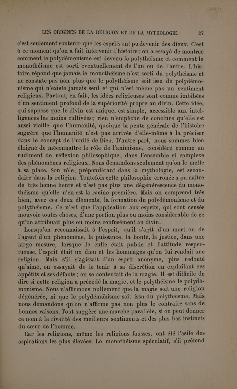 le soleil dévorant les étoiles qui le fuient et qui font au contraire un joyeux cortège à la lune, puis le dragon menaçant de dévorer les grands astres eux-mêmes. Et cette explication suflit aussi au public qui du moins peut en comprendre les termes. Et c’est ainsi que tout devient objet de mythe, Informe des animaux, la couleur de leur peau ou de leur plumage, leurs habitudes, leurs cris. Nous citerons seule- ment le mythe de l’oiseau schneter, répandu dans toute l’Afrique, parce qu’il a son pendant en Babylonie : c’est une vieille femme qui perdit son fils et le poursuivit jusqu’à ce qu’elle fût changée en un oiseau qui crie toujours : schneter l schneter! (1). Partout on est remonté à l’origine du monde lui-même, quelquefois avec un certain sens de l’évolution qui conduit toutes choses de l’imparfait à l’achevé, le plus souvent en suivant les combinaisons les plus grotesques. L’homme est le sujet principal de la plupart des mythes, car rien ne l’intéresse autant que lui-même. Ses origines sur la terre, les débuts de la tribu, l’invention des formes sociales ou des arts, rien n’est demeuré dans le vague. Le mythe avait réponse à tout et parfois de la façon la plus naïve. Rien de plus facile que de trouver dans la nuit des temps le nom de l’ancêtre de la race. C’est le nom même de la tribu. De là les innombrables héros éponymes de l'antiquité. Et de même pour les arts. Lorsqu’il s’agissait de l’invention du feu, l'imagination se mettait en frais et aboutissait au mythe grandiose de Prométhée. Mais pour de plus humbles découvertes, on se con- tentait du nom de l’objet inventé (2). Parmi les grands inventeurs mentionnés par Pline on voit figurer Closter qui découvrit le fuseau (-/.Awar/ip, fuseau); Staphylos («ruaipuX^, grappe) sut mélanger l’eau et le vin. Et cela jusqu’aux moindres détails. La rame a été trouvée en deux endroits, le manche de l’aviron à Copée (xwtuyj, manche) et l’ex- trémité plate (-XaiYj) à Platée! Puis l’homme s’unit intimement à tout ce qui l’entoure. Il se métamorphose à la suite de telles aven- tures, en animal, en plante, en rocher; il suffit qu’un rocher ait l’apparence d’une figure humaine pour qu’on conclue à une méta- morphose. Et pendant que l’expérience limitait peu à peu le déve- loppement du mythe dans le domaine des faits tangibles, il de- meurait seul en possession du surnaturel qui devint peu à peu son terrain propre, de telle sorte que mythe est devenu synonyme d’histoire fabuleuse des dieux. Ici l’imagination pouvait se donner libre carrière. Le nom môme des dieux, leurs épithètes, leurs repré- (1) Lang, Myth..., I, p. 140. (2) H. N., VII, 57.