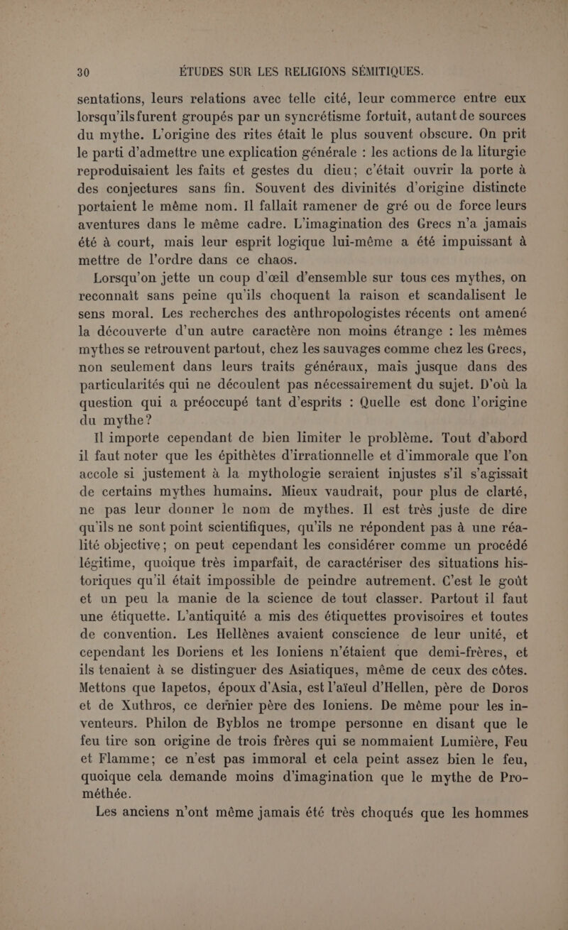 contes a pu seul créer les mythes et il ne peut créer que cela. On ob- jecte que le peuple ne crée rien. Quelqu’un raconte, d’autres modi- fient le récit primitif. Le peuple goûte davantage telle ou telle forme de la légende, il n’intervient donc que pour éliminer ce qui ne lui est pas homogène. Quant au conteur populaire, il ne se distingue du con- teur d’art que par une individualité moins marquée. Il connaît ses de- vanciers, aussi bien que le poète. Ce n’est pas expliquer l’origine du mythe que de l’attribuer à un agent passif et impersonnel comme le peuple. La découverte des Védas remit en faveur les explications naturalistes. On crut que les mythes de l’Inde s’entendaient uniquement des phé- nomènes naturels. Les principaux étaient l’action du soleil ou celle de l’orage, d’où les deux écoles de M. Muller et d’A. Kuhn. Mais il ne pouvait plus être question d’une symbolique intentionnelle. Max Müller suppose donc un symbolisme spontané. L’agent naturel est ca- ractérisé par une métaphore : peu à peu cette métaphore, le Mesureur pour la lune, l’Excitateur pour l’aurore, lui donne le caractère d’une personne. Si un dieu est nommé le Père des hommes, on prendra la chose au pied de la lettre et on dira sa liaison avec une mortelle. La mythologie devient une maladie du langage, selon une formule cé- lèbre. Il y a dans ce système un élément général auquel personne ne songe à contredire. Il se peut en effet que quelques mythes soient issus d’une métaphore mal interprétée. Mais ce qui importe ici, c’est l'origine his- torique des mythes. En tant que ce système procède des Védas, il sup- pose, et ses partisans affirment en effet, que les grandes lignes de la mythologie indo-germanique datent du temps où les Aryens — si on peut leur donner ce nom pour simplifier — étaient encore réunis, et de plus q*ue ces mythes sont bien l’œuvre de la race. C’est contre cette théorie que Gruppe a accumulé les objections et les instances. Dans cette réfutation il faut, selon nous, faire deux parts, selon qu’il s’agit de religion ou de mythologie. S’il s’agit de religion, c’est en vainque Gruppe prétend établir que les Grecs, les Italiens, les Hindous et les Germains n’avaient pas de divinité commune: ils avaient du moins en commun la divinité elle-même. Peut-être ne trouve-t-on pas chez eux en effet de noms propres de dieux, et il se peut que Varuna ne soit pas Ouranos. Mais Dyùus est certainement Zeus et Jupiter. Il importe peu que la racine div signifie primitivement briller ou le ciel. L’important est quelle est en même temps la source de deva, divin qui est deus et très probablement Osiç. Nous avons donc ici un fait que nous retrouverons chez les Sémites, le nom du dieu suprême