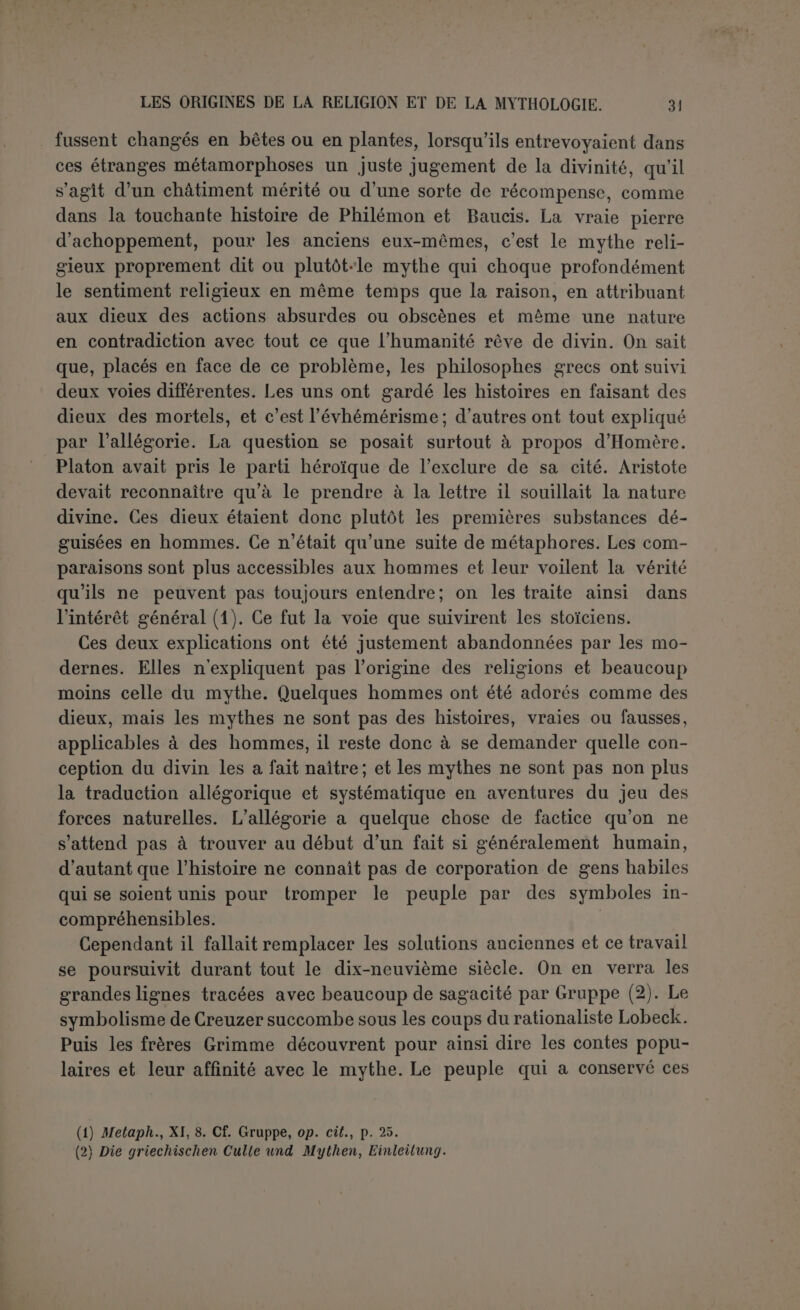 congénère du terme qui marque la divinité; il est presque à la fois nom propre et nom commun, ce qui marque qu’à l’origine il s’em- ployait seul et n’a été donné aux autres que par une sorte de partici- pation. Et comme chez les Sémites le Maître ou le Seigneur, Baal = Bel est devenu plus ou moins nom propre et synonyme du dieu suprême bhaya, seigneur, se dit des dieux dans les Védas, de même que l’iranien baya, slave boyu (1). Lorsque Gruppe objecte qu’un nom collectif ne saurait exister avant les noms propres qu’il est destiné à grouper, il suppose très gratuite- ment que le monothéisme ou du moins l’hénothéisme n’a pu pré- céder le polythéisme, et ce même parti pris l’oblige à conclure pour l’Iran à un polythéisme primitif et purement subordonné aux exi- gences de la théorie, qui aurait précédé le strict monothéisme puis le dualisme, pour céder enfin la place au polythéisme modéré de l’Avesta. Il parait également impossible de ne pas reconnaître avant la sépara- tion des Iraniens et des Hindous un culte commun, caractérisé par la libation divinisée du Soma-haoma, l’existence d’un sacerdoce et du sacrifice. Mais lorsqu’il s’agit des mythes proprement dits, il faut bien recon- naître que l’origine aryenne ne peut rendre compte de tout. Les mythes communs aux races aryennes et propres à elles seules sont en très petit nombre et les indianistes ne s’entendent même pas sur leur interprétation. Que lesmythes soient antérieurs ou postérieurs à la sépa- ration, rien ne prouve qu’ils aient une origine aryenne. La partie la plus solide de l’Introduction de Gruppe, celle qui a paru la plus téméraire, mais que les découvertes récentes tendent à confirmer, c’est la possibi- lité d’une transplantation des mythes en même temps que des religions. On a fort exagéré l’exclusivisme religieux des anciens. Les grandes fêtes panhelléniques, les jeux, la victoire sur les Perses, donnèrent aux Grecs un vif sentiment de leur unité religieuse et de la supériorité de leurs dieux sur ceux de l’Asie : même alors la porte ne fut pas entièrement fermée aux divinités étrangères. Qu’on juge de ce qui a pu se passer quand les Grecs eurent sujet de se croire inférieurs aux Barbares? D ailleurs ce monde ancien était ouvert de toutes parts. Partout, en dépit des guerres continuelles, circulaient les caravanes, et la diffu- sion dans le monde ancien de tout un système de mythes n’aurait rien de plus surprenant que l’extraordinaire expansion de l’Islamisme de nos jours. Ce que Gruppe avait reconnu possible, M. Victor Bérard a essayé de l’établir en fait, et il a montré que plus d’un mythe qu’on (1) Bxyaïo; Zsù; <ï>pûyioç, Ilesychius. RELIGIONS SÉMITIQUES. 3