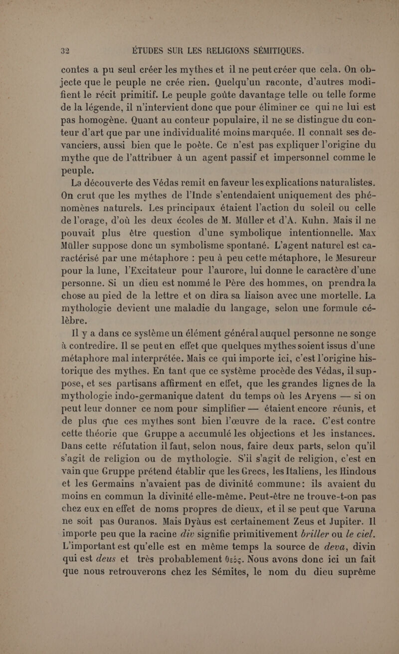 croyait d’origine grecque était un emprunt fait à la Phénicie ou plutôt une importation de marchands phéniciens (1). Le système des Indianistes, s’il s’agit vraiment d’une origine in- dienne, est donc beaucoup trop étroit. Les Védas eux-mêmes ne re- montent pas à une antiquité tellement reculée, et voici que les spécia- listes s’accordent à reconnaître chez leurs commentateurs des traits de mythologie plus grossiers, mais qui semblent appartenir à une forme plus ancienne de la religion. C’est là qu’on voit sourdre de nouveau cet élément irrationnel et scandaleux, qu’il s’agit toujours d’expliquer, et qui ne saurait être aussi général si le mythe était la suite d’une série d’accidents dans l’intelligence des métaphores. Il reste surtout en présence deux écoles. D’après les uns, le mythe était d’abord raisonnable, et il a cessé de l’être. C’est ce que M. Decharme exprime ainsi (2) : « On ne saurait concevoir que des hommes appar- tenant à une race sensée, intelligente entre toutes, aient ainsi dérai- sonné, de parti pris, en parlant de leurs dieux. Ces fictions qui nous étonnent, que les Grecs homériques répétaient déjà sans les compren- dre, ont dû avoir leur source antique dans l’imagination populaire, et être douées à leur naissance d’une signification raisonnable ». C’est poser très nettement le principe de la dégénérescence. Mais encore faut-il alléguer des raisons. Comment se fait-il qu’un peuple grossier ayant imaginé des thèmes raisonnables, le progrès de la civilisation et de la raison ait abouti à ce chaos monstrueux? On pourrait citer l’amalgame des mythes. Chaque peuplade avait son dieu et devait lui composer une histoire raisonnable : mais à mesure que la fusion se fit parmi les tribus réunies en peuple, on bloqua aussi tous les dieux dont les attributs étaient les mêmes, à charge pourtant pour le dieu de la cité de garder pour son compte les aventures de chacun, si incohé- rentes et si contradictoires qu’elles fussent (3). Il est encore possible que différents poètes, travaillant sur le même fond traditionnel, aient interprété les mythes dans des sens différents, et c’est ainsi que Gruppe explique l’irrationnel des légendes (4). L’ir- rationnel pouvait encore être issu des rites mal compris. Telles fonctions du rite ont leur raison d’être quand ce sont des actes du culte, exercés par des hommes. Lorsqu’on eut pris le parti, ne les com- prenant plus, de les considérer comme la répétition des aventures des dieux, on s’exposa à attribuer à ces dieux des actions étranges. M. Cler- (1) De l’origine des cultes arcadiens. (2) Mythologie de la Grèce antique, 2 édit., p. vin. (3; La science de la religion et la science du langage, par F. Prat, S. J., Louvain, 1901. (4) Op. cil., p. 209.