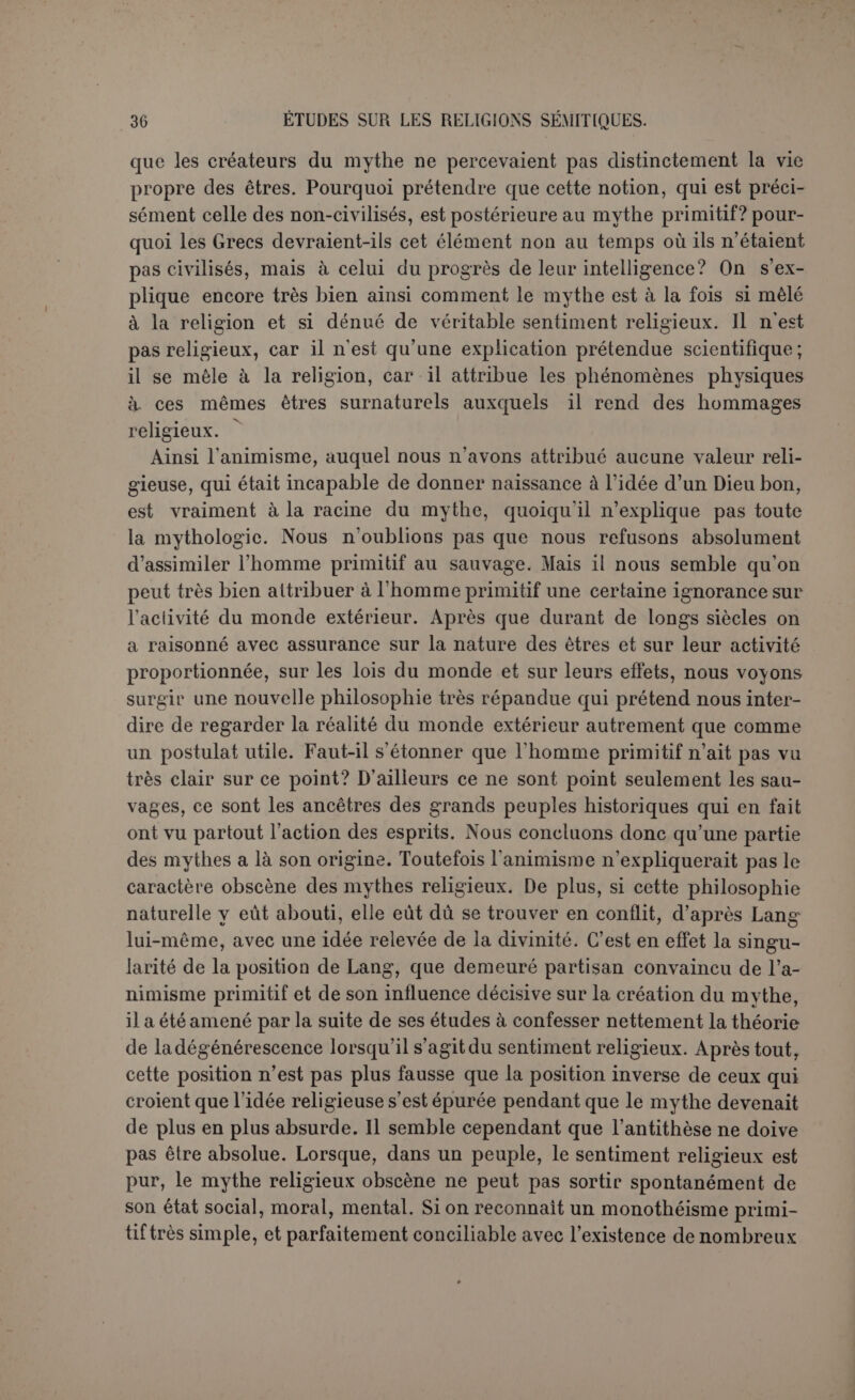 ou d’astronomie— c’était tout un — de l’antiquité classique et du moyen âge jusqu’à Copernic. Wincklcr ne conclut pas cependant que ce sys- tème étroitement mêlé à la religion fut la première religion. C’est plutôt une explication du monde qui s’est adaptée plus ou moins bien à des religions préexistantes. Aussi après cela a-t-il tort d’ajouter que la religion, dans le sens de l’Orient, est une explication de toutes choses, par conséquent une conception du monde (1). C’est retomber dans la confusion déjà signalée entre la religion et la science primi- tive. Le point de départ religieux, celui sur lequel s’est greffée toute cette science mythologique, était d’ailleurs très élevé, d’après Winckler, en parfaite conformité avec ce que nous avons conclu d’un monothéisme primitif. La divinité est une puissance spirituelle qui se manifeste dans la marche de la nature et dans les phénomènes sensibles. Les astres ne sont pas la divinité elle-même, ils manifestent les idées et les volontés divines. Un astre est tellement peu par lui-même l’objet de l’adoration, qu’il change de nom selon qu’il est plus ou moins élevé à l’horizon. Mais ce n’est pas le ciel seulement qui révèle le divin. Le monde ter- restre, étant son image parfaite, réfléchit les mêmes concepts et les mêmes intentions; voilà pourquoi chaque pays a son maître divin, le même qui domine dans la partie correspondante du ciel. Il en résulte aussi que le culte est polythéiste, mais ce n’est qu’une apparence, puisque souvent les dieux sont équivalents les uns des autres. Ces équi- valences ne peuvent marquer qu’une grande force divine diversement agissante. Quant à l’origine du système, Winckler croit pouvoir l’in- diquer. Au sommet du Panthéon de la Basse-Chaldée se trouve le dieu Lune (Sin), et cependant le mois qui lui est consacré n’est que le troi- sième à partir de l’équinoxe de printemps. Quand le système a été créé, ce mois devait être le premier. Il faut donc remonter au temps où son début coïncidait avec l’équinoxe de printemps, coïncidence peu à peu déplacée par la précession des équinoxes. Cela nous reporte au sixième millénaire environ avant J.-C. Dans quelques-uns de ses traits, ce système est exact. Il explique ce qu’ily a d’uniforme dans les mythes astraux. Comme Creuzer l’avait assez établi, les mythes ne sont point ioujours dépourvus d’un contenu doc- trinal dont les prétentions du moins sont scientifiques. Cet enseigne- ment exigeait une classe des prêtres savants que Creuzer ne trouvait nulle part; Winckler montre son existence historique. Ces prêtres as- tronomes étaient d’ailleurs parfaitement sincères dans leurs déductions, et dès lors le mythe n’a pas ce caractère artificiel qui choquait dans