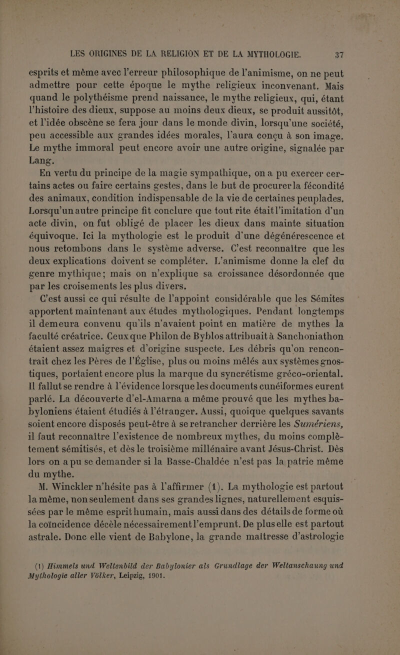 rexplication d’Aristote. La haute antiquité de ses origines permet d’admettre qu’il a eu le temps de se répandre partout, et il est bien vrai que l’influence de Babylone dans le monde ancien est incommen- surable. C'est donc un immense horizon qui s’ouvre aux chercheurs et on peut prévoir les plus curieuses découvertes. Toutefois si Winckler reconnaît une religion préexistante à ce con- cept mondial, il faut aussi admettre une philosophie, et cette philoso- phie ne serait-elle pas l’animisme? Et si l’esprit humain n’estjamais en repos, avant d’aboutir à un système grandiose, les Sémites eux- mêmes n’ont-ils pas résolu les questions que leur posait la nature d une façon plus enfantine et moins cohérente? 11 semble que les mythes de Babvlone eux-mêmes ont conservé la trace de cet état de choses, et dès lors l'explication astrale est trop étroite, comme toutes les solutions exclusives. Faire le départ entre ces différents éléments demeure l’œuvre de 1 a- venir. Nous voulons seulement indiquer ici quelques vestiges de cet état d’esprit que nous avons accepté de nommer animisme. Un des traits les plus révoltants de la mythologie grecque, c’est la transformation de Zeus en différents animaux pour s unir à des mor- telles. Cette confusion étrange se retrouve en Babylonie, quoique dans un rapport inverse. C’est Ichtar qui a aimé le lion et le cheval (1). L’histoire de ces amours n’est qu’esquissée, mais c’est bien là le même genre de mythes. Le résultat de ces fatales unions était souvent chez les Grecs une métamorphose. Même oubli des limites de la nature chez les Babyloniens; le chasseur amant d’Ichtar devient un chien sauvage, poursuivi par ses propres chiens (2). On s étonnait sans doute du vol singulier et du cri d’un oiseau. Les Babyloniens répondaient à la manière des nègres : c’est encore un amant d’Ichtar dont elle a brisé les ailes et qui crie dans les bois : Kappi! (mes ailes) (3). Toute la nature est personnifiée. Si le vent du sud ne souffle plus, c’est qu’Adapa lui a brisé les ailes. Dans le mythe d Etana, l’aigle déli- bère avec ses petits, va porter plainte au soleil et en reçoit un conseil utile. On admet sans hésiter la vertu magique de certaines plantes. Les rites magiques ne rentrent pas dans la mythologie, mais ils sont une preuve décisive du même état d’esprit qu’on retrouve chez les non-civilisés. Les ancêtres des Babyloniens ont pu croire toutes choses animées et con- (1) KB., VI, p. 180. (2) Op. cit., p. 170; un autre ainanl de la déesse est aussi changé en un objet qu on ne peut déterminer.