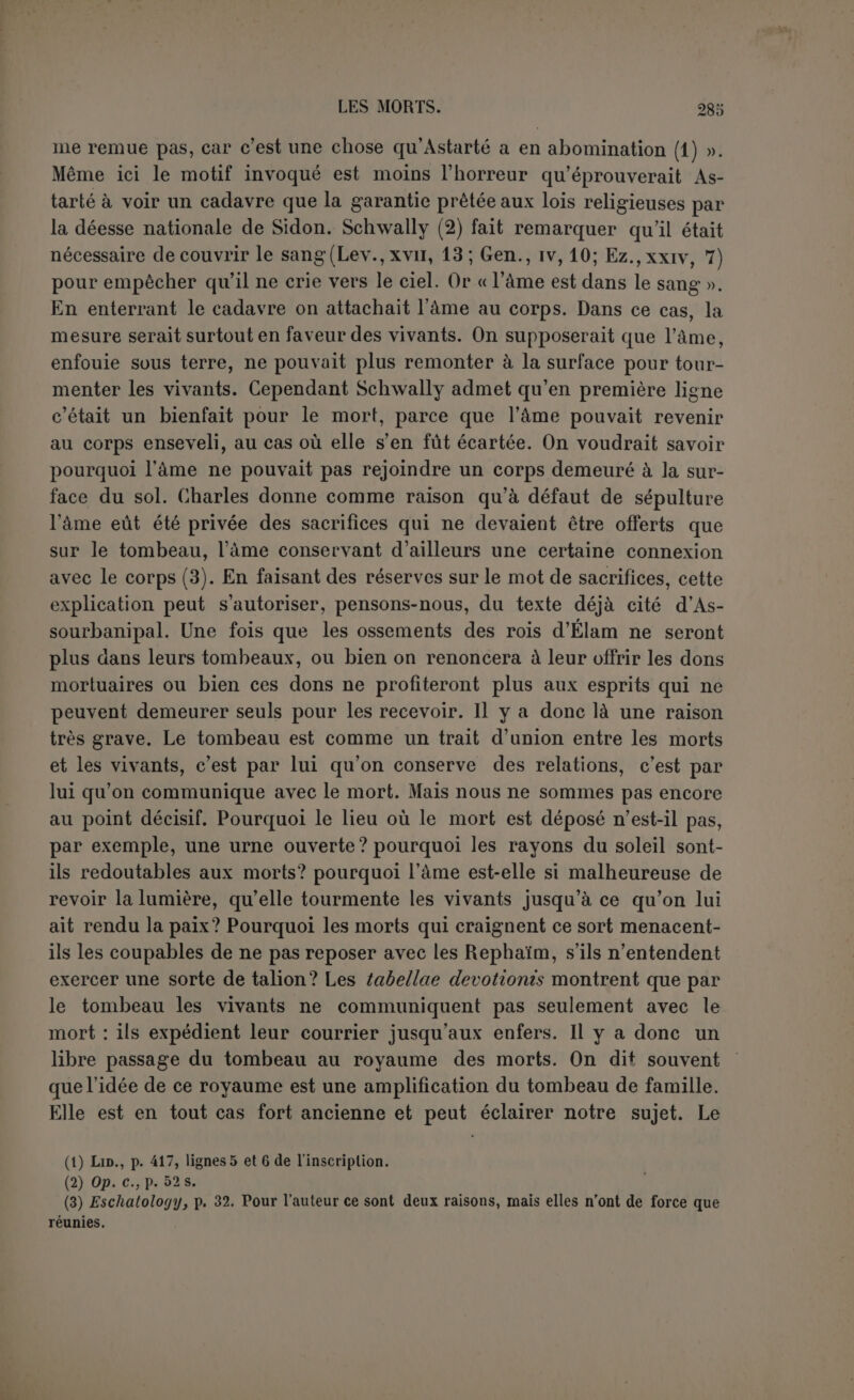 qu’une offrande de nourriture, notre distinction serait sans valeur, car il est certain qu’on offrait des aliments aux morts. Mais le don n’est pas toute l’essence du sacrifice; il se rencontre sans que l’on entende réaliser ce grand acte religieux. Par ailleurs on peut com- munier au sacrifice, sans être celui auquel le sacrifice est offert, et si les vivants ont le droit de prendre leur part du sacrifice, pourquoi pas les morts? Ceux des rites funéraires qui avaient plus manifestement le caractère religieux nous ont paru avoir pour Lut de maintenir l’union entre le défunt et sa famille; n’en serait-il pas de même des devoirs qui lui sont rendus après la sépulture? Ces distinctions nous fourniront la clef des textes que nous allons maintenant passer en revue. Les textes bibliques qui témoignent pour les usages cananéens, con- damnés par la législation israélite, attestent la présence de dons en aliments faits aux morts et de festins funèbres. Les deux points ré- sultent clairement du seul texte du Deutéronome où l’Israélite, payant sa dime, devait déclarer qu'il n’en avait rien pris pour manger dans son deuil, ou pour donner à un mort (1). C’est bien inutilement que Frey (2) torture un pareil texte, alors surtout que nous voyons si ré- pandue dans le monde sémitique et ailleurs la coutume de donner à manger au mort. Mais le pain déposé sur une écuelle et placé dans la tombe ou mis par la suite sur le tombeau ne doit être considéré comme un sacrifice que si l'on suppose que le mort était un dieu. C’est toujours la même pétition de principe. Quant au festin mor- tuaire, on peut sans doute concéder qu’à l’origine toute immolation d’animal domestique chez les Sémites nomades était un sacrifice, mais outre qu’on ne voit pas que la viande ait figuré dans ces repas, on se demandera encore à qui le sacrifice était offert. Le texte que Schwally a considéré comme le plus important dans la matière est loin d’affirmer ce qu’on lui fait dire (3) : Jérémie montre clairement (1) Deut., xxvi, 14. (2) Tod, Seeleiujlaube und Seelenkult im alten Israël, p. 114. (3) Jér., xvi, 7. Nous n’hésitons pas à affirmer que Schwally (p. 22 s.) a nettement faussé le sens du texte et ses recours aux LXX n’y changent rien. Nous admettons en effet qu'au début du v. il faut maintenir DnS avec T. M. et ajouter DilS avec LXX (c’est aussi l’avis de Cornill, éd. polychr.); on lira aussi volontiers avecSchwally b^N Dnb, le dernier mot au lieu de S b^N et on n’ajoute pas grande importance à la présence des suffixes dans VDiub et VIN* ou *1Î3N quoique pour les deux derniers mots ils soient attestés par les LXX. Qu'on lise donc : -□n by*i un by Lvmmn d*d arviN îpun xhi ne by nn:b bis* anb anb ïd'is’ xbi Ceci posé, Schwally remarque que, dans les versets précédents, l’objet de l’action ce sont les morts; ce sont donc les morts qu’on console parle festin funéraire. Mais il ne fera jamais que S'J □ÎT3 signifie autre chose que se consoler à l’occasion d’une personne (II Sam., x, 2), et s’il est juste de voir le contexte avant il faut aussi le regarder après; or au v. 7 DIVIN