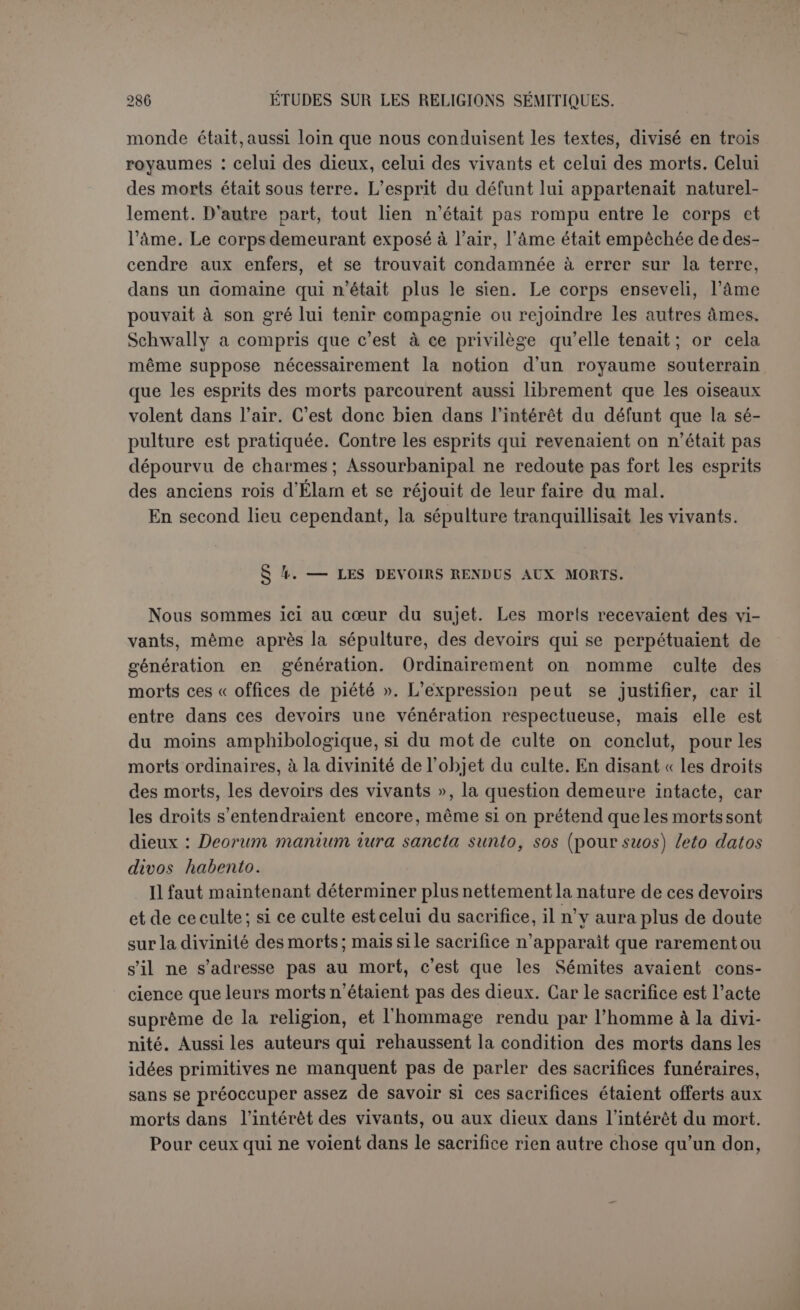 que de son temps du moins le repas funèbre était une sorte de con- solation qu’on s’offrait mutuellement dans le deuil. Le texte a paru si peu concluant à Charles qu'il ne l’a cité parmi ses preuves que muni d’un point d’interrogation (1). Le savant anglais n’hésite pas, lui non plus, à soutenir que des sacrifices étaient offerts aux morts pour leur donner du confort et pour gagner leur faveur. Si vrai- ment les offrandes avaient pour but l’intérêt du vivant, ce serait ac- corder au mort une puissance considérable. Mais c’est ce qu’on ne voit point. On devait offrir des sacrifices aux morts, dit Charles, puisqu’on les consultait. Il est dommage qu’on ne trouve pas de sacrifices dans l’évocation de Samuel; d’ailleurs un sorcier était-il un prêtre? Les autres textes anciens sont purement relatifs aux repas funéraires, par exemple ceux d’Ézéchiel (2). Il faut une forte impression préjudicielle pour voir un sacrifice au mort dans le fait de brûler des parfums à ses funérailles (3). Le plus rare, c’est que, d’après Schwally, l’Ecclésiastique et le livre de Tobie recommandaient ces sacrifices. La simple énormité d’une pareille affirmation prêtée à des ouvrages inspirés par la loi juive aurait dû préserver ce savant de pareils contresens. Le Siracide (4) dit seulement qu’il faut s’unir à la douleur de ceux qui pleurent comme on s’est montré généreux envers les vivants, et Tobie (5) recommande charitablement à son fils de répandre largement son pain aux funé- railles des justes. Évidemment il ne prêtait à ces repas aucun caractère de sacrifice aux morts. En conseillant ces sacrifices, le Siracide se serait infligé à lui-même un cruel démenti (6), car il a raillé la coutume païenne de donner à signifie sûrement les vivants, ceux mêmes qui font le festin. En somme, dans tout le passage, quand il s’agit d'eux, le prophète fait allusion à une population réprouvée et les pronoms s’appliquent, selon les circonstances, soit aux morts, soit aux vivants. (1) Op. laucl., p. 24 ss. (2) Ez., xxiv, 22 et xxiv,17 avec la correction qui est bonne en effet de n’JTN qui doit remplacer □1U7JN. (3) II Chr., xvi, 14 et xxr, 19, par a contrario. (4) Sir., vil, 37 : x.âpt; SôjAoero; êva-m Ttavxo; Çùmo; -/.ai È7Ù vsxptji (xr) àTtoxwX-jay]; yipiv. Le verset suivant complète et éclaire la pensée : pri tmÉpei àuô xXaujVTtov xai (xetà 7tsv0oûvrwv uÉvOriaov. ’Eiù vsxpiô signifie donc « à l’occasion d’un mort ». (5) Tob., iv, 17 : ëx-/eov xoù; àprou; aov èir'c vov rot^ov tûv 8txa!iov,xai Stp? voï; âpapxtoïoîî. Schwally parait avoir oublié que vâcpo; pour xcnpeut signifier « repas funéraire », en tout cas « funérailles », Begrübniss dans Loim (Apocryphes de Kautzsch). (6) Ce que Schwally admet sans difficulté, p. 23, où le texte xxx, 18 s., est d’ailleurs très mal expliqué. De quel droit traduit-on ti oupcpspei xàputùsi; eiSwXtp par : « MVas niit/.l Opfer einem