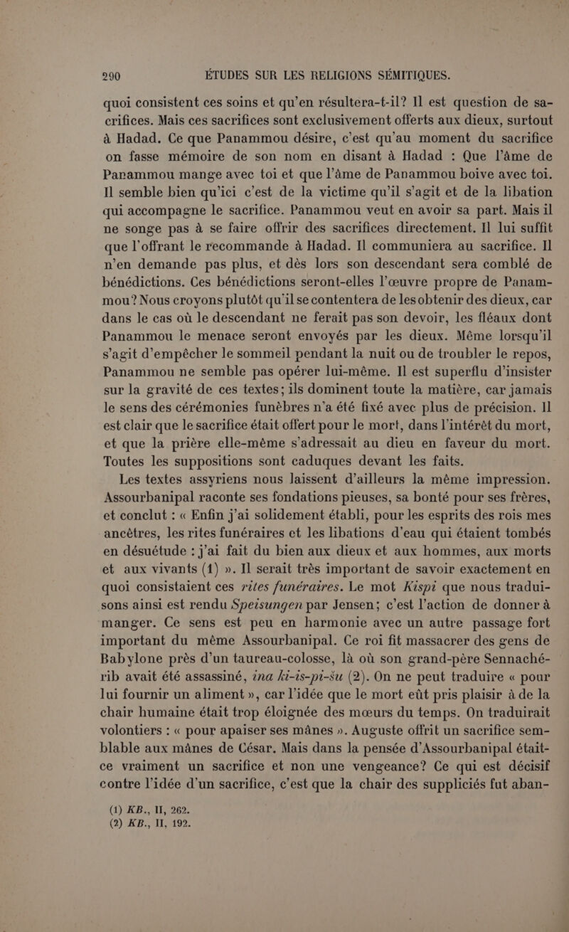 Noé babylonien, à sa femme, et peut-être aussi aux gens qui avaient échappé au déluge clans leur bateau. Ils goûtent une jeunesse éter- nelle à l’embouchure des fleuves. Gilgamès arrive par mer à leur séjour. On a donc pu le comparer à l’ile des bienheureux des Grecs. Gomme Charles l’a fait remarquer (1), les héros grecs étaient trans- portés dans l’ile des bienheureux à cause de leur parenté physique avec les dieux, tandis que les héros du déluge n’y sont que par une faveur divine. Mais pour les Babyloniens, moins encore que pour les Grecs, ce séjour n’est pas le Paradis, récompense des justes après leur mort, puisque ceux qui l’habitent ont échappé à la mort. Aussi bien est-il placé sur la terre, et c’est sans raison qu’Hommel sup- pose une autre tradition qui l’aurait placé au delà de l’enfer lui- même, presque dessous la terre (2). Pour les morts il n’y avait qu’un empire, le Cheol des Hébreux, l’A- rallou des Babyloniens. Où était situé ce royaume? Sous terre évidemment et dans une cer- taine relation avec la tombe. Une fois bien enseveli, un Phénicien avait sa couche parmi les Rephaïm. Pour les Babyloniens c’était « la grande cité » et, semble-t-il, aussi le chu'alu, identique au Cheol hébreu et assimilé par l’Écriture au tombeau lui-même. Il était sous les eaux in- férieures, ayant sept portes, correspondant à sept enceintes. Hommel a sans doute raison de penser que ces sept zones correspon- daient aux sept sphères des planètes dans le monde supérieur (3). Tout était sombre dans ce royaume, la reine Erechkigal ou Allatou avait un caractère violent et dur; son époux Nergal était le dieu des plus cruels fléaux, et les démons qui l’accompagnaient portaient les noms des maladies les plus redoutées. Lorsque Éabani est invité par son ami à faire le tableau de cette existence, les larmes lui viennent aux yeux. La description du poème d’Ichtar aux enfers est une première esquisse de l’Enfer de Dante (4). Tout cela est assurément très ancien et combien décisif contre les auteurs qui prétendent que la pâle existence du Cheol est le fruit d’une réaction contre le culte des morts, réaction inspirée parla religion de Iahvé ! Mais est-il vrai, d’autre part, que cette existence soit absolument uniforme et dépourvue d’espérance? Nous ne le croyons pas. Même dans l’Arallou, les âmes dépendent des hommes et des dieux. (1) Op. laucl., p. 57, note. (2) Die Insel der Seligen, p. 32. (3) Dans la légende d’Erechkigal, Nergal place ses quatorze auxiliaires aux quatorze portes (.KB., IV, 78). Faut-il supposer une tradition différente, ou bien le royaume des morts était-il un cercle septuple avec portes dans deux sens? (4) Elle reparaît presque dans les mêmes termes dans le poème de Gilgamès {KB., VI, 188).