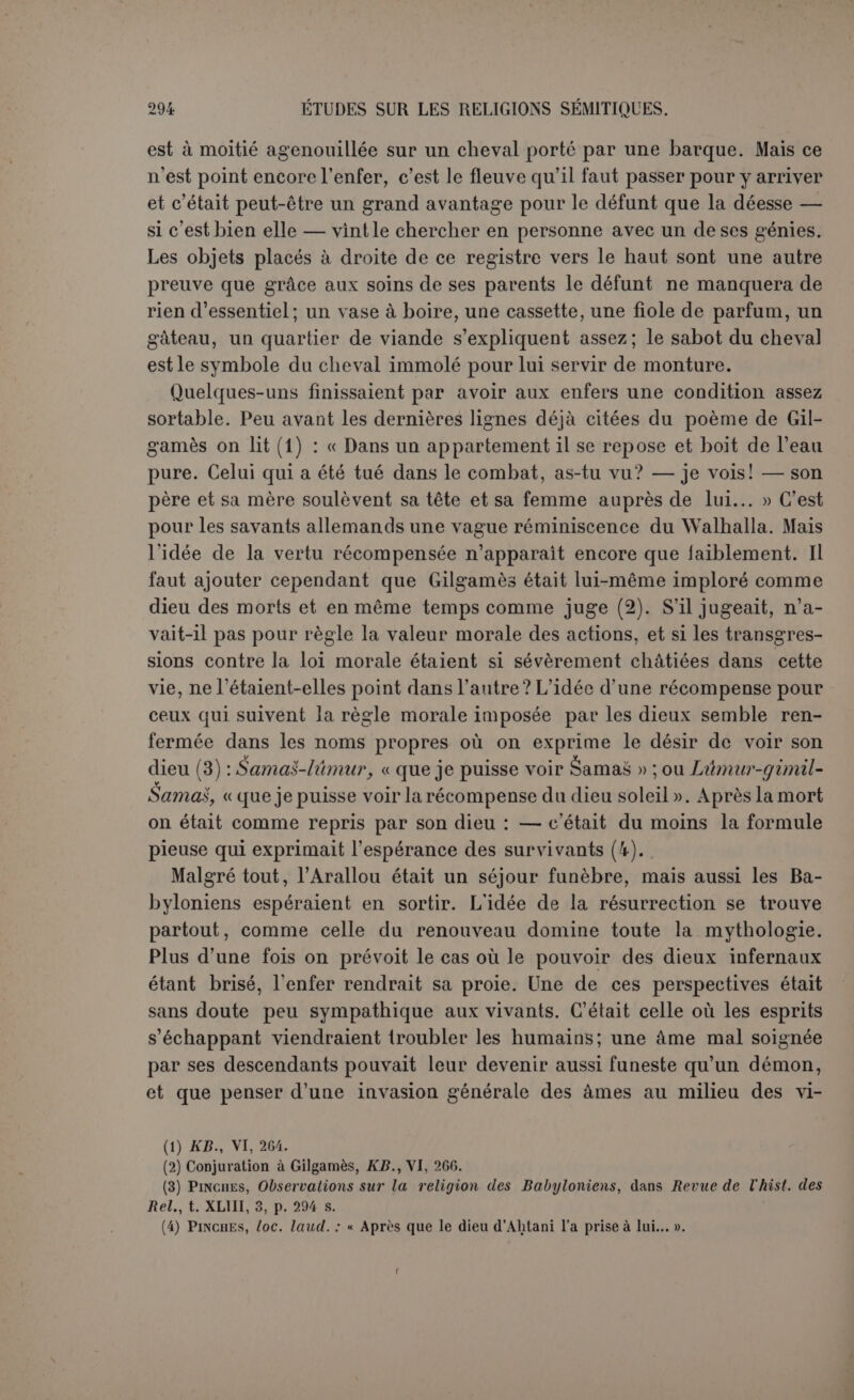 sacrifices était surtout au profit des défunts. Le fait d’être mort ne conférait pas au défunt les prérogatives des dieux. La situation divine d’un mort lui venait de la faveur des dieux ou de ses actions héroïques, nullement de son seul trépas. L’idée du divin distinct est donc anté- rieure à la divinisation des esprits. On ne manquera pas de répondre que ce n’est qu’un stage t'écent, que les hommes primitifs ne dis- tinguaient pas et adoraient tous leurs morts. Laissons discourir de l’homme primitif ceux qui le connaissent si bien et attendons qu’on nous dise pourquoi l’esprit privé de son appui mortel était devenu si puissant et si redoutable (1). La crainte a eu une grande part dans le culte des morts, mais il ne nous déplaît pas d’avoir- constaté que ce culte était fait surtout d’affection reconnaissante et de pitié. (1) Il faut espérer que dans l'étude des religions, comme dans celle de la géologie, l’observa- tion des causes actuelles ou du moins historiques, remplacera définitivement les conjectures pseudo-philosophiques. Souvent les morts sont devenus dieux parce qu’ils avaient su s’as- surer un culte. M. Maspero a retracé cette évolution pour l’Égypte avec beaucoup d'esprit: « C’est ce qui arriva pour Aménothès, fils de Paapis Le pharaon Aménothès III, en lui érigeant des statues nombreuses dans le temple de Karnak et en leur instituant un culte, lui avait assuré les ressources nécessaires à ne point s’anéantir après la mort Il s’était préparé à devenir dieu par sa science et par la consécration de ses propres statues : la piété de ses dévots acheva l’œuvre progressivement et finit par le faire dieu complet » (Comment un ministre devient Dieu en Égypte, Débats, 1er janv. 1902).